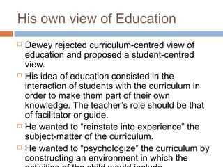 His own view of Education
 Dewey rejected curriculum-centred view of
education and proposed a student-centred
view.
 His idea of education consisted in the
interaction of students with the curriculum in
order to make them part of their own
knowledge. The teacher’s role should be that
of facilitator or guide.
 He wanted to “reinstate into experience” the
subject-matter of the curriculum.
 He wanted to “psychologize” the curriculum by
constructing an environment in which the
 