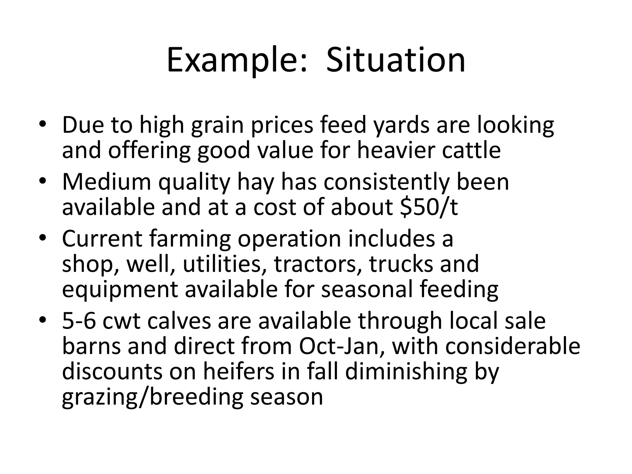 Example:  SituationDue to high grain prices feed yards are looking and offering good value for heavier cattleMedium quality hay has consistently been available and at a cost of about $50/tCurrent farming operation includes a shop, well, utilities, tractors, trucks and equipment available for seasonal feeding5-6 cwt calves are available through local sale barns and direct from Oct-Jan, with considerable discounts on heifers in fall diminishing by grazing/breeding season