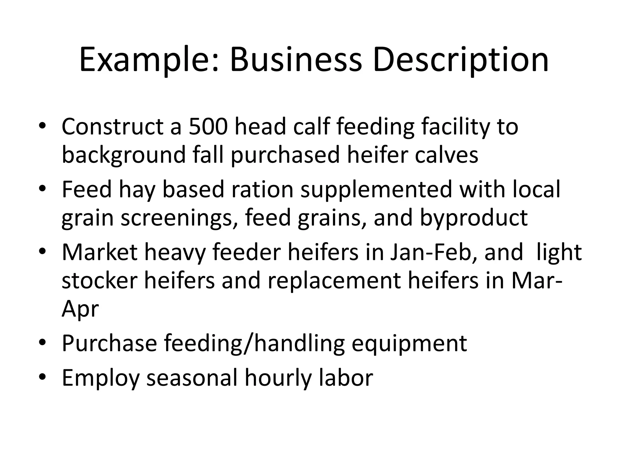 Example: Business DescriptionConstruct a 500 head calf feeding facility to background fall purchased heifer calves Feed hay based ration supplemented with local grain screenings, feed grains, and byproductMarket heavy feeder heifers in Jan-Feb, and  light stocker heifers and replacement heifers in Mar-AprPurchase feeding/handling equipmentEmploy seasonal hourly labor 