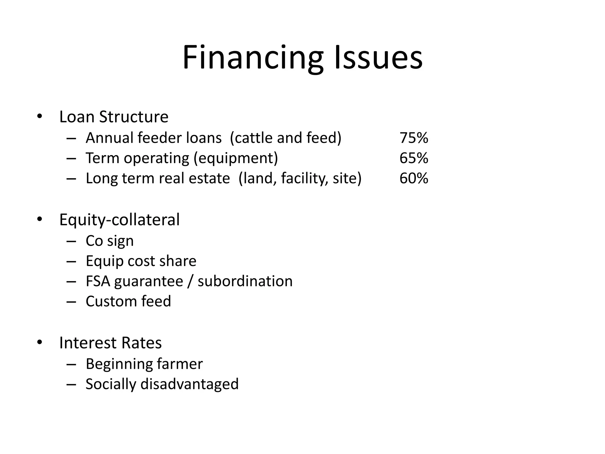 Financing IssuesLoan StructureAnnual feeder loans  (cattle and feed)	75%Term operating (equipment)		65%Long term real estate  (land, facility, site)	60%Equity-collateralCo sign	Equip cost shareFSA guarantee / subordinationCustom feedInterest RatesBeginning farmerSocially disadvantaged
