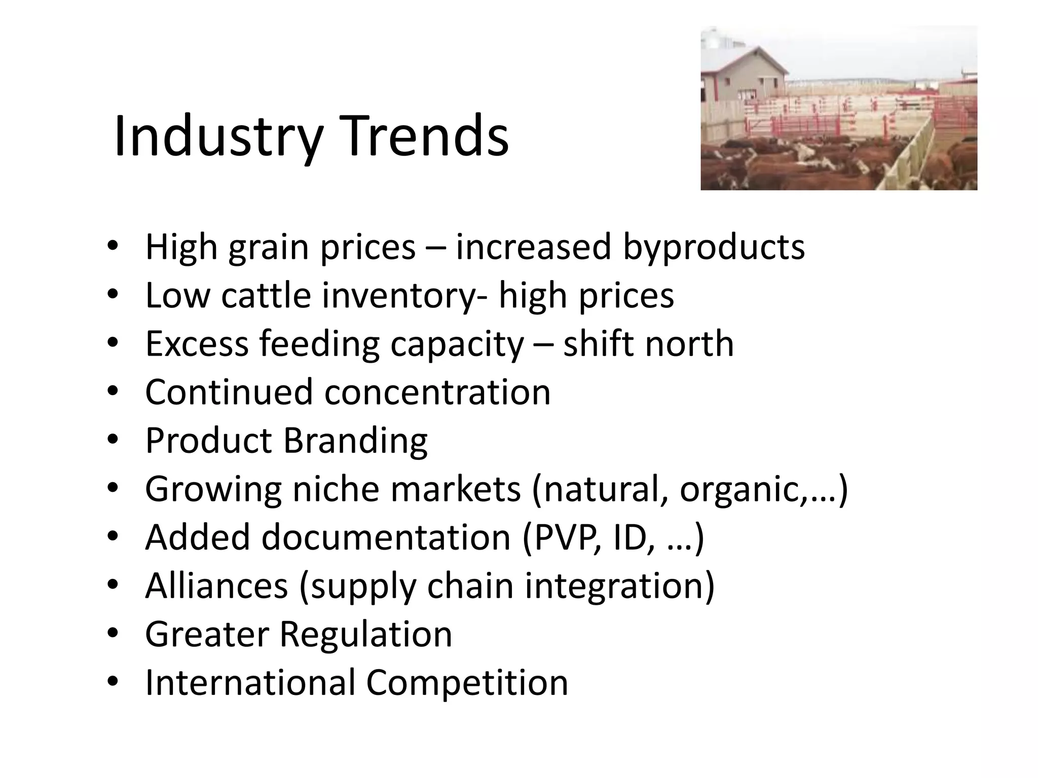 Industry TrendsHigh grain prices – increased byproductsLow cattle inventory- high pricesExcess feeding capacity – shift northContinued concentrationProduct BrandingGrowing niche markets (natural, organic,…)Added documentation (PVP, ID, …) Alliances (supply chain integration)Greater RegulationInternational Competition
