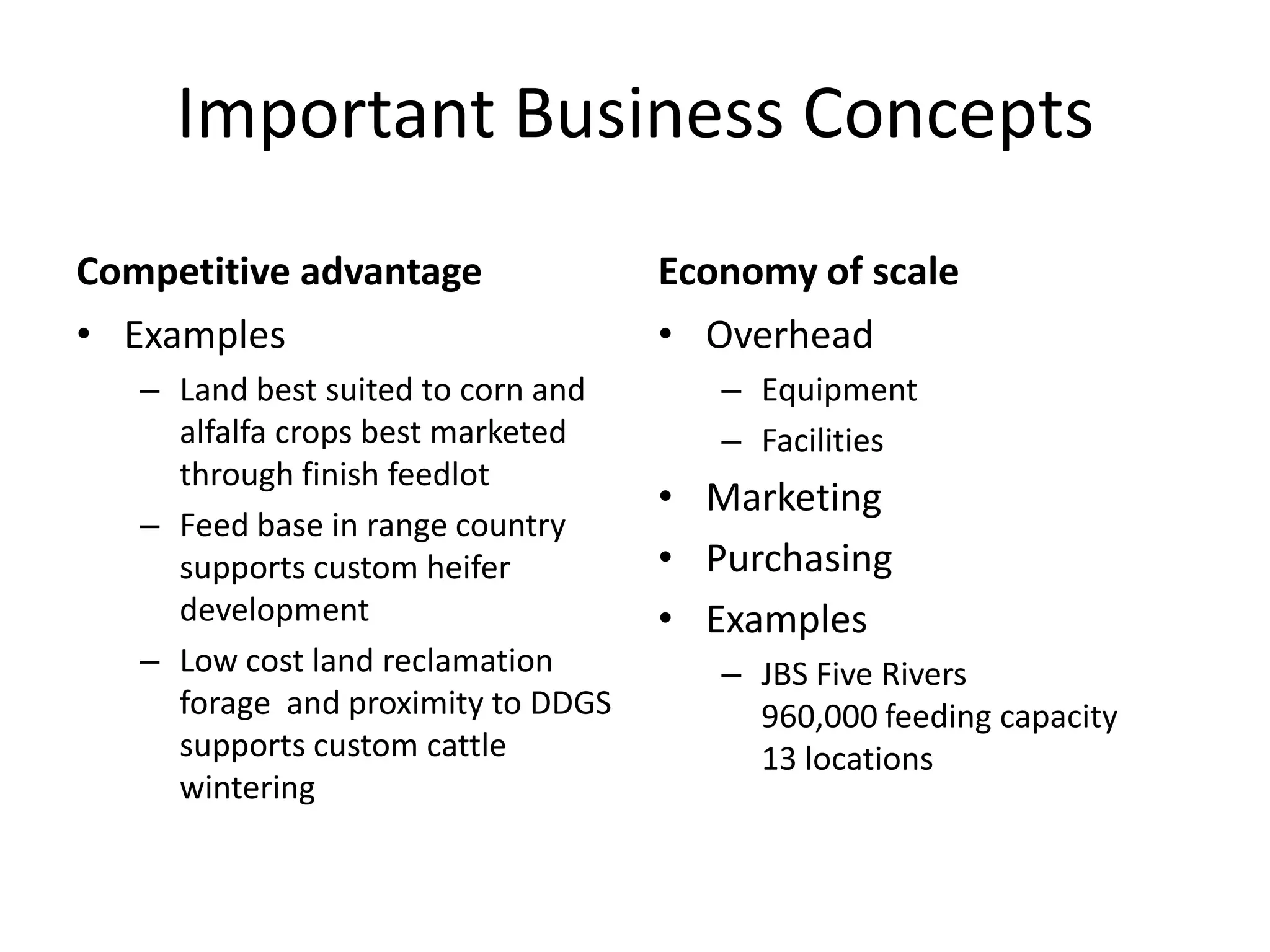 Important Business ConceptsCompetitive advantageExamplesLand best suited to corn and alfalfa crops best marketed through finish feedlotFeed base in range country supports custom heifer developmentLow cost land reclamation forage  and proximity to DDGS supports custom cattle winteringEconomy of scaleOverheadEquipmentFacilitiesMarketingPurchasingExamplesJBS Five Rivers               960,000 feeding capacity             13 locations