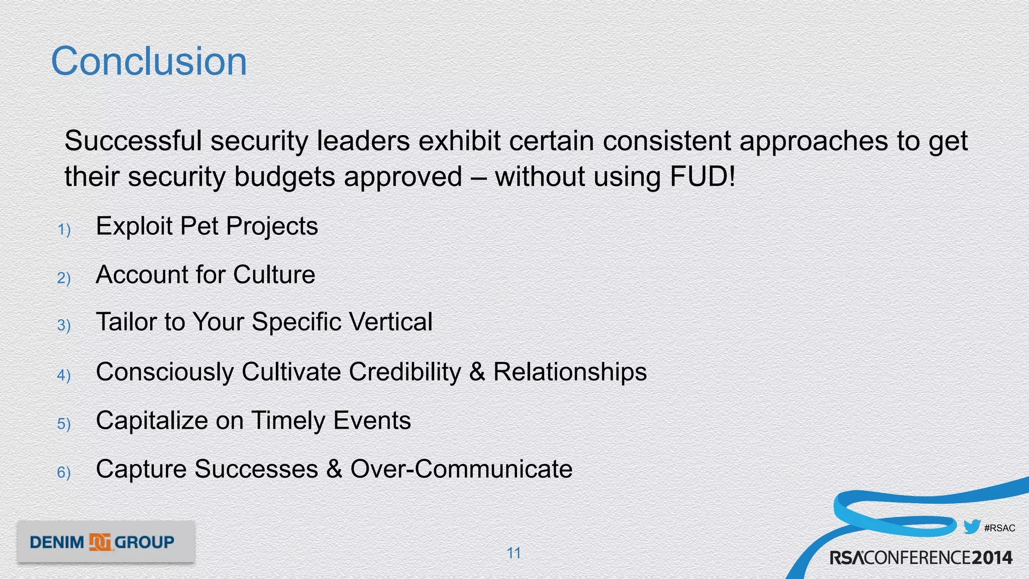#RSAC
Conclusion
Successful security leaders exhibit certain consistent approaches to get
their security budgets approved – without using FUD!
1)  Exploit Pet Projects
2)  Account for Culture
3)  Tailor to Your Specific Vertical
4)  Consciously Cultivate Credibility & Relationships
5)  Capitalize on Timely Events
6)  Capture Successes & Over-Communicate
11
 