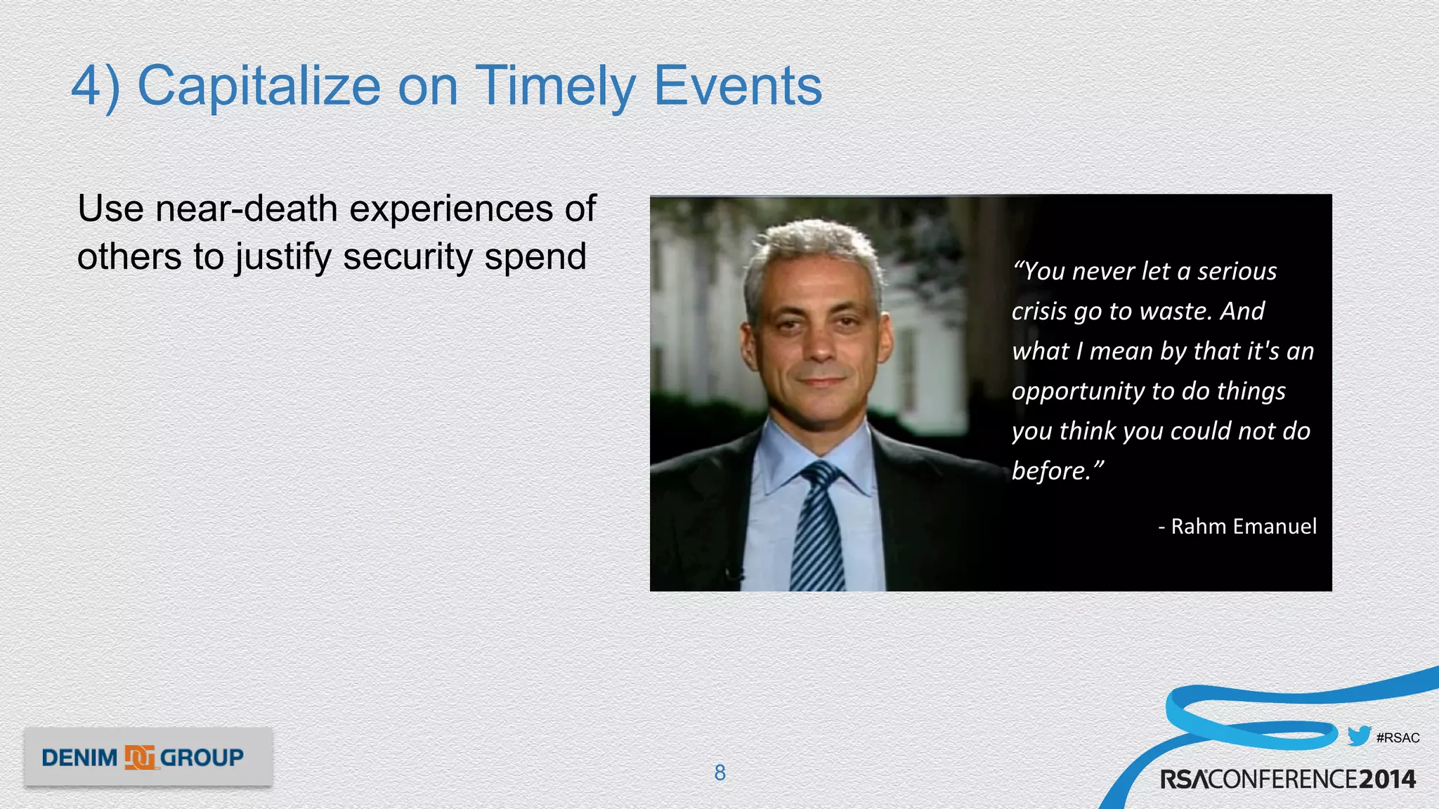 #RSAC
4) Capitalize on Timely Events
Use near-death experiences of
others to justify security spend
8
“You	
  never	
  let	
  a	
  serious	
  
crisis	
  go	
  to	
  waste.	
  And	
  
what	
  I	
  mean	
  by	
  that	
  it's	
  an	
  
opportunity	
  to	
  do	
  things	
  
you	
  think	
  you	
  could	
  not	
  do	
  
before.”	
  	
  
-­‐	
  Rahm	
  Emanuel	
  	
  
 