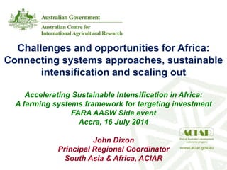 Challenges and opportunities for Africa:
Connecting systems approaches, sustainable
intensification and scaling out
Accelerating Sustainable Intensification in Africa:
A farming systems framework for targeting investment
FARA AASW Side event
Accra, 16 July 2014
John Dixon
Principal Regional Coordinator
South Asia & Africa, ACIAR
 