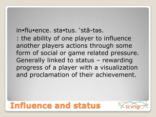 Influence and status	influence. status. ‘stā-təs. 	: the ability of one player to influence another players actions through some form of social or game related pressure. Generally linked to status – rewarding progress of a player with a visualization and proclamation of their achievement. 