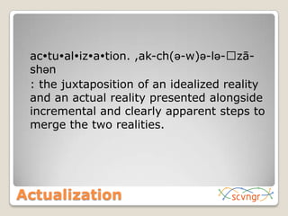 Actualization	actualization. ,ak-ch(ə-w)ə-lə-ˈzā-shən	: the juxtaposition of an idealized reality and an actual reality presented alongside incremental and clearly apparent steps to merge the two realities.