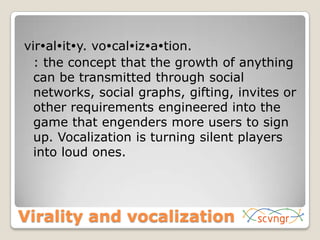 virality. vocalization.	: the concept that the growth of anything can be transmitted through social networks, social graphs, gifting, invites or other requirements engineered into the game that engenders more users to sign up. Vocalization is turning silent players into loud ones.Virality and vocalization
