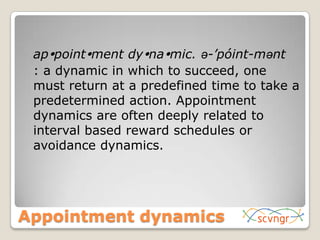 	appointment dynamic. ə-’póint-mənt	: a dynamic in which to succeed, one must return at a predefined time to take a predetermined action. Appointment dynamics are often deeply related to interval based reward schedules or avoidance dynamics.Appointment dynamics