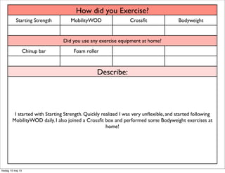 How did you Exercise?How did you Exercise?How did you Exercise?How did you Exercise?
Starting Strength MobilityWOD Crossﬁt Bodyweight
Did you use any exercise equipment at home?Did you use any exercise equipment at home?Did you use any exercise equipment at home?Did you use any exercise equipment at home?
Chinup bar Foam roller
Describe:Describe:Describe:Describe:
I started with Starting Strength. Quickly realized I was very unﬂexible, and started following
MobilityWOD daily. I also joined a Crossﬁt box and performed some Bodyweight exercises at
home!
I started with Starting Strength. Quickly realized I was very unﬂexible, and started following
MobilityWOD daily. I also joined a Crossﬁt box and performed some Bodyweight exercises at
home!
I started with Starting Strength. Quickly realized I was very unﬂexible, and started following
MobilityWOD daily. I also joined a Crossﬁt box and performed some Bodyweight exercises at
home!
I started with Starting Strength. Quickly realized I was very unﬂexible, and started following
MobilityWOD daily. I also joined a Crossﬁt box and performed some Bodyweight exercises at
home!
fredag 10 maj 13
 