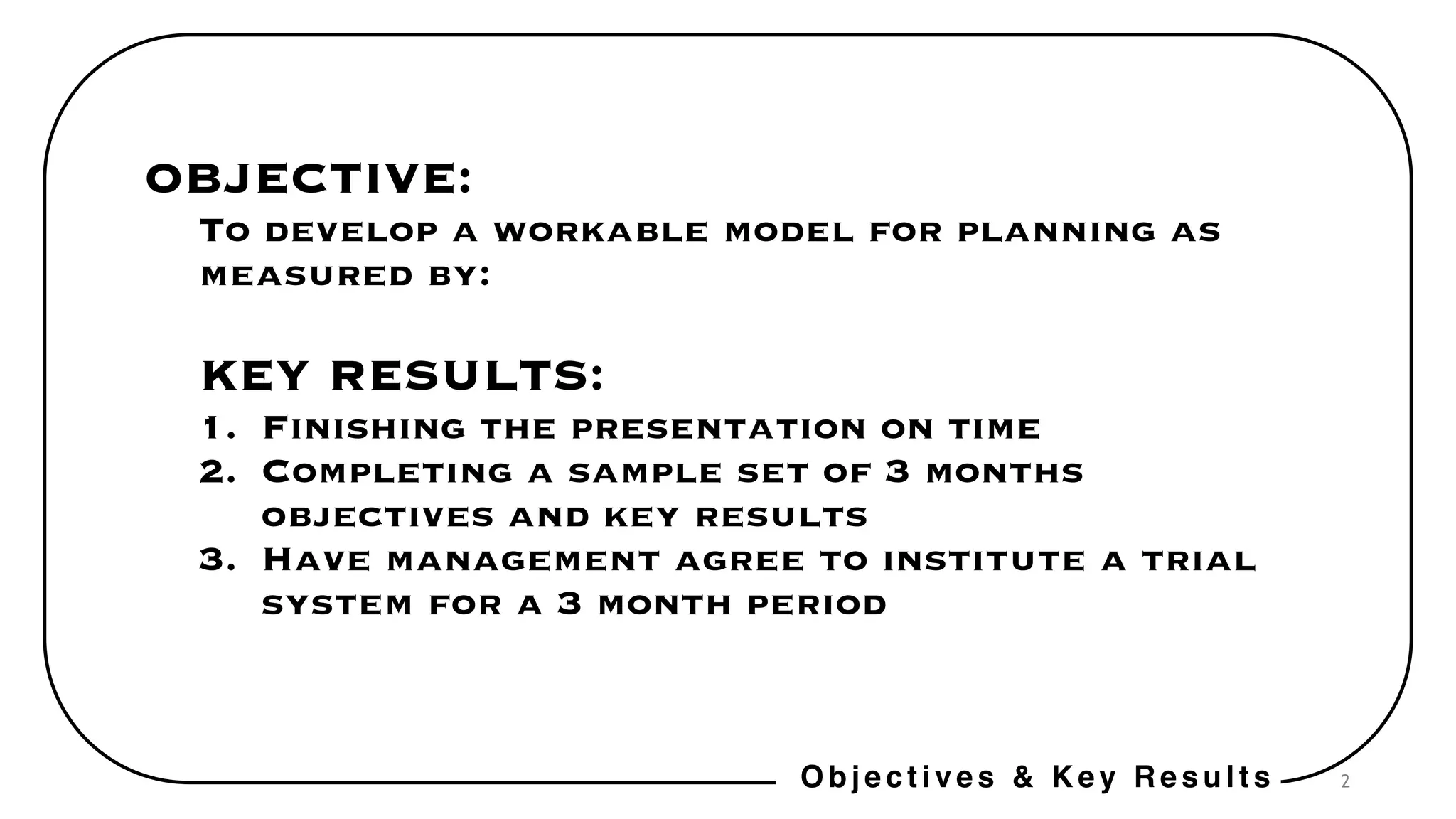 2
OBJECTIVE:
To develop a workable model for planning as
measured by:
KEY RESULTS:
1. Finishing the presentation on time
2. Completing a sample set of 3 months
objectives and key results
3. Have management agree to institute a trial
system for a 3 month period
Objectives & Key Results
 