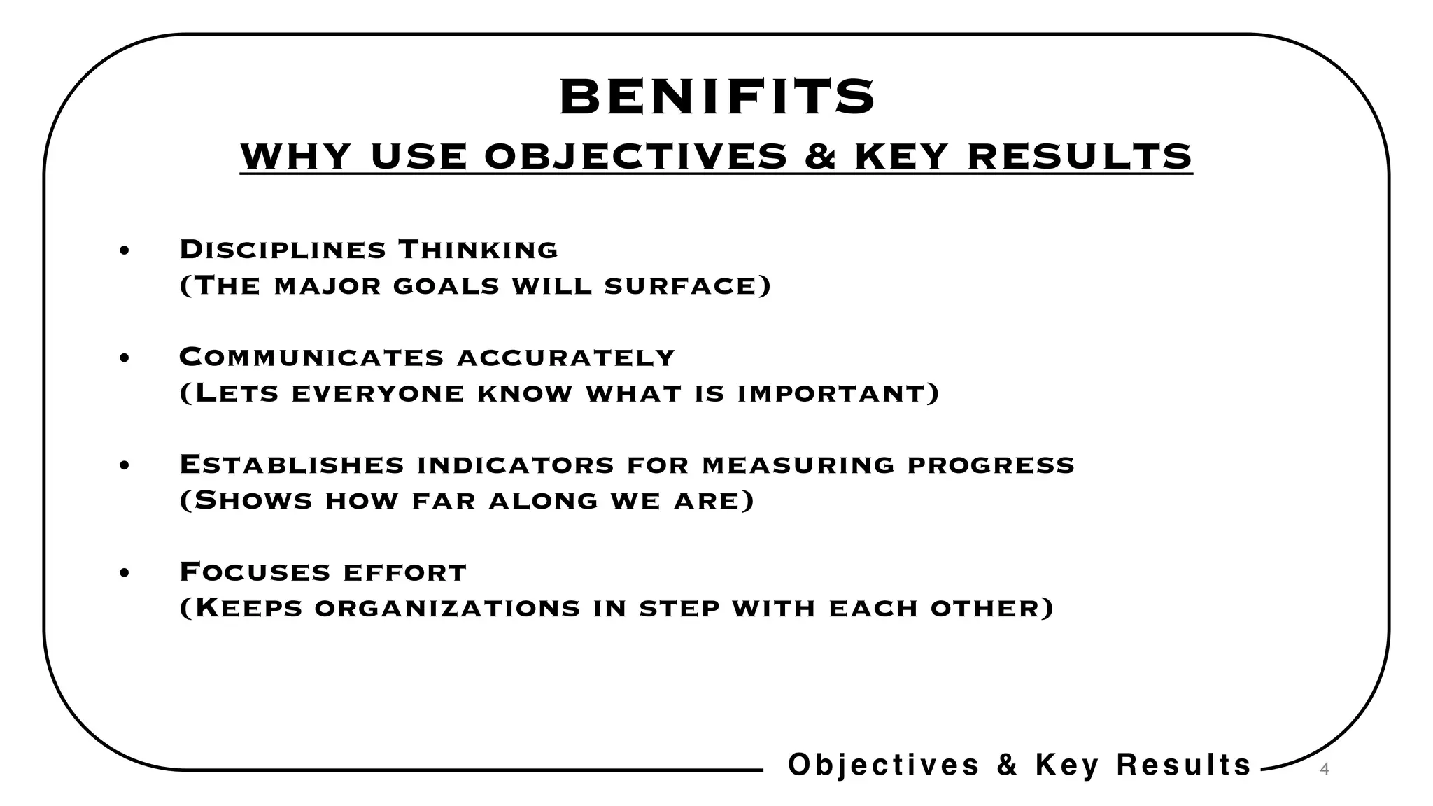 4
BENIFITS
WHY USE OBJECTIVES & KEY RESULTS
• Disciplines Thinking
(The major goals will surface)
• Communicates accurately
(Lets everyone know what is important)
• Establishes indicators for measuring progress
(Shows how far along we are)
• Focuses effort
(Keeps organizations in step with each other)
Objectives & Key Results
 