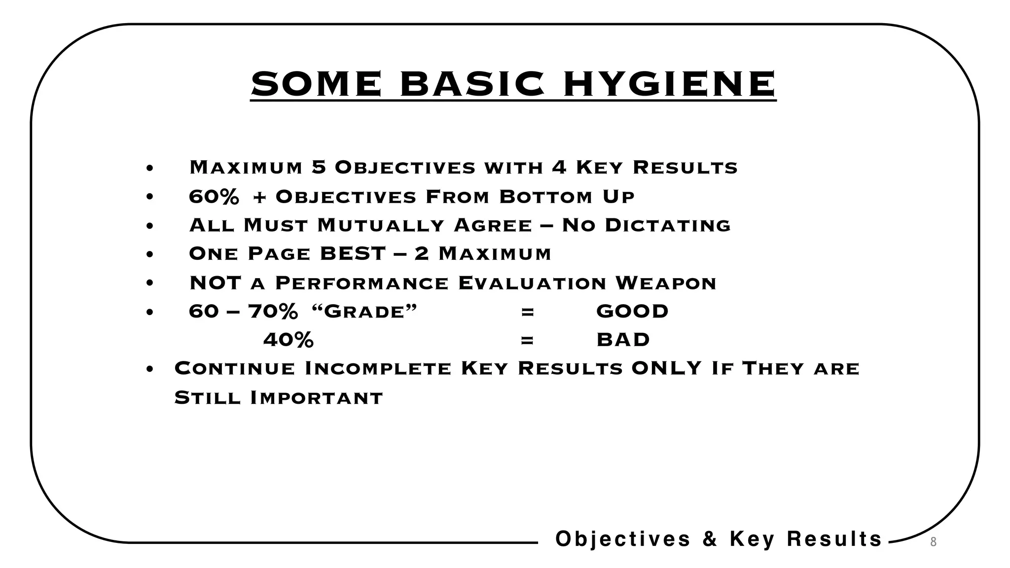8
SOME BASIC HYGIENE
• Maximum 5 Objectives with 4 Key Results
• 60% + Objectives From Bottom Up
• All Must Mutually Agree – No Dictating
• One Page BEST – 2 Maximum
• NOT a Performance Evaluation Weapon
• 60 – 70% “Grade” = GOOD
40% = BAD
• Continue Incomplete Key Results ONLY If They are
Still Important
Objectives & Key Results
 