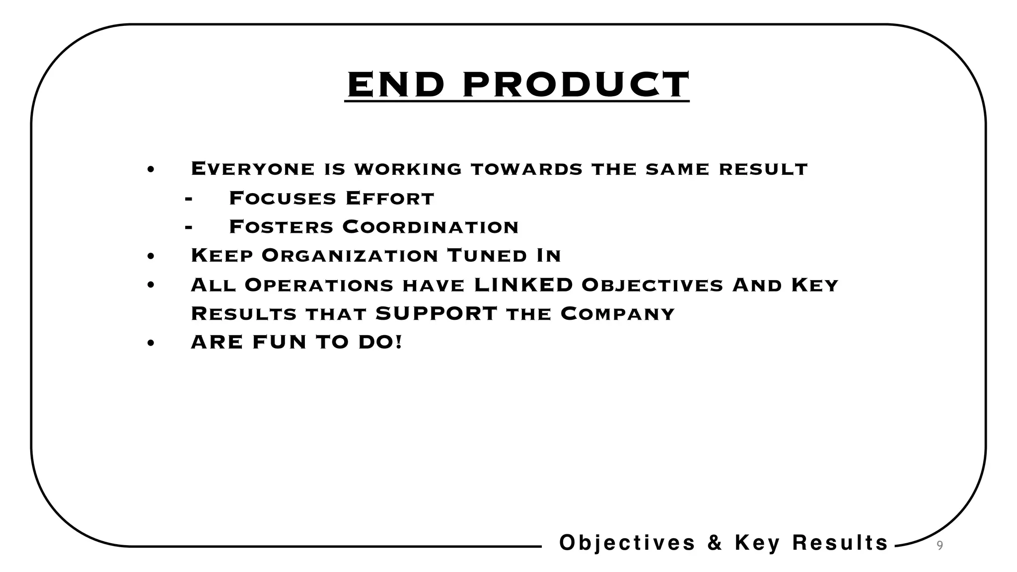 9
END PRODUCT
• Everyone is working towards the same result
- Focuses Effort
- Fosters Coordination
• Keep Organization Tuned In
• All Operations have LINKED Objectives And Key
Results that SUPPORT the Company
• ARE FUN TO DO!
Objectives & Key Results
 
