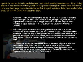 Upon John’s arrest, he voluntarily began to make incriminating statements to the arresting officers. Since he was in custody, what are the procedural steps the police were required to take once John began to incriminate himself? At the police station, detectives conducted an interview of John asking him about the theft. Under the Fifth Amendment the police officers are required to give the Miranda rights to John. Explaining that anything he says can be used against him and how he has a right to counsel. Miranda rights  were created in 1966 because of the U.S. Supreme Court rule Miranda v. Arizona. Miranda applies to custodial interrogations since John is in police custody he is required to be given his Miranda Rights.  Regardless of the fact that John is an illegal immigrant he is still expected to have the due process and equal protection clause, which also allows him to receive help if he is unable to speak English and needs someone to translate for him. If law enforcement officers fail to advise the arrested person of these fundamental rights secured by the Constitution, any unwarned statements made by the arrested person may be suppressed upon proper motion. In other words, unwarned statements cannot be used against the arrested person at his/her trial.