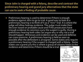 Since John is charged with a felony, describe and contrast the preliminary hearing and grand jury alternatives that the state can use to seek a finding of probable cause. Preliminary hearing is used to determine if there is enough evidence against John to go to trial. A good way to look at a preliminary hearing is to think of it as a “mini” trial. It is where the judge will allow hearsay evidence. The judge must make their decision based on probable cause and if the prosecutors have enough evidence to convince a jury the suspect is guilty. During a preliminary hearing both sides can argue why or why not a trial should happen. Witnesses and evidence can be used and defense can cross examine. A preliminary hearing is held as soon as possible after the defendant is arraigned. Some states only require a preliminary hearing if the suspect is charged with a felony.  Some states use a grand jury this is where a group of citizens listen to the evidence and determine if there should be a trial. 