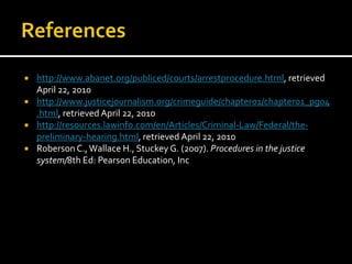 References http://www.abanet.org/publiced/courts/arrestprocedure.html, retrieved April 22, 2010http://www.justicejournalism.org/crimeguide/chapter01/chapter01_pg04.html, retrieved April 22, 2010http://resources.lawinfo.com/en/Articles/Criminal-Law/Federal/the-preliminary-hearing.html, retrieved April 22, 2010Roberson C., Wallace H., Stuckey G. (2007). Procedures in the justice system/8th Ed: Pearson Education, Inc