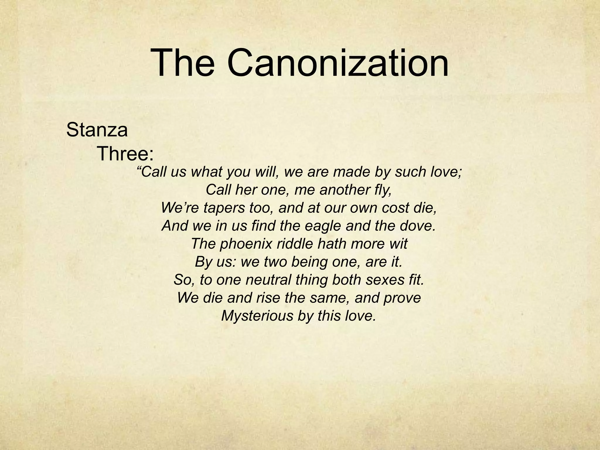 The CanonizationStanza Three:“Call us what you will, we are made by such love;Call her one, me another fly,We’re tapers too, and at our own cost die,And we in us find the eagle and the dove.The phoenix riddle hath more witBy us: we two being one, are it.So, to one neutral thing both sexes fit.We die and rise the same, and proveMysterious by this love.