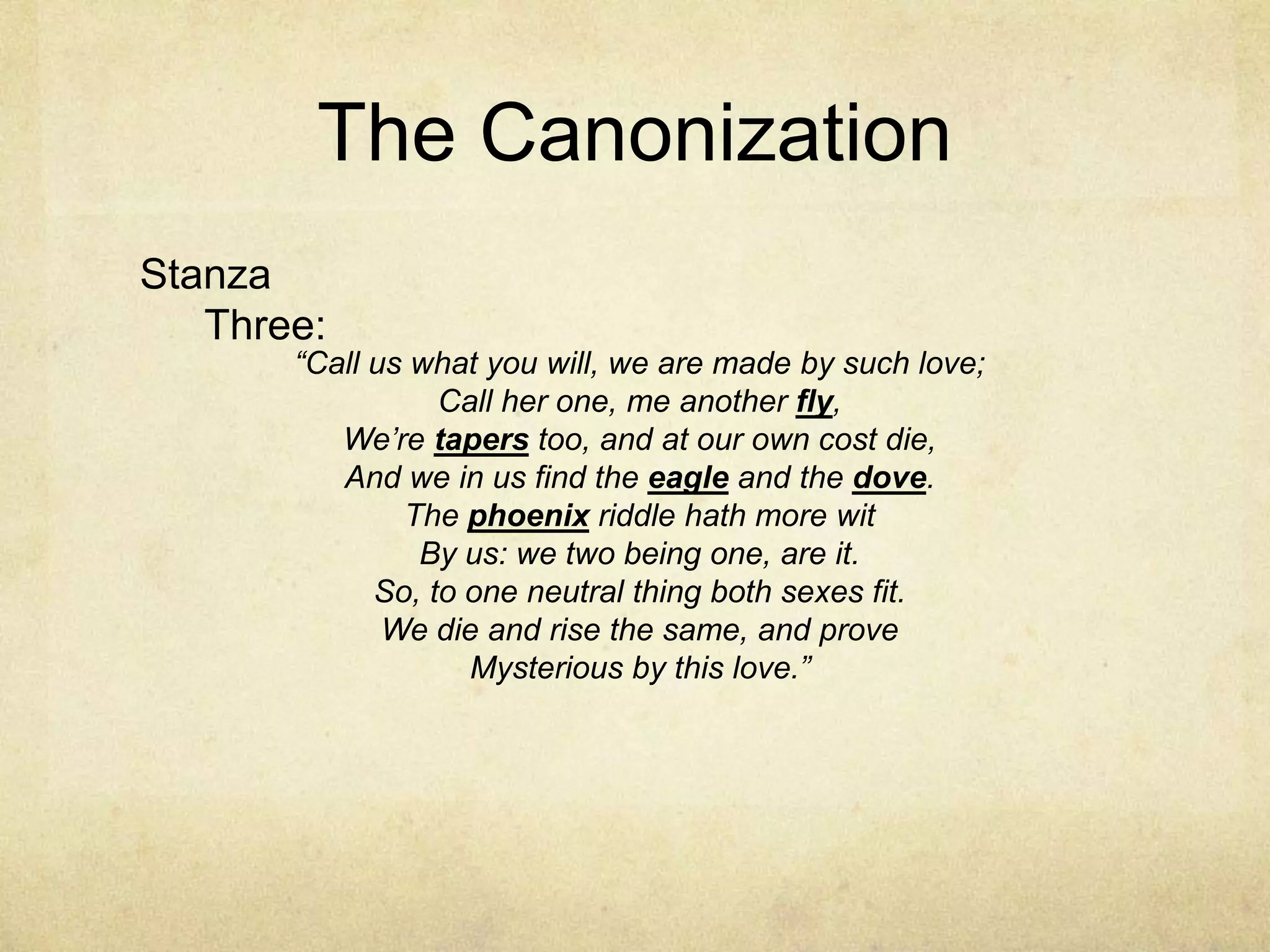The CanonizationStanza Three:“Call us what you will, we are made by such love;Call her one, me another fly,We’re tapers too, and at our own cost die,And we in us find the eagle and the dove.The phoenix riddle hath more witBy us: we two being one, are it.So, to one neutral thing both sexes fit.We die and rise the same, and proveMysterious by this love.”