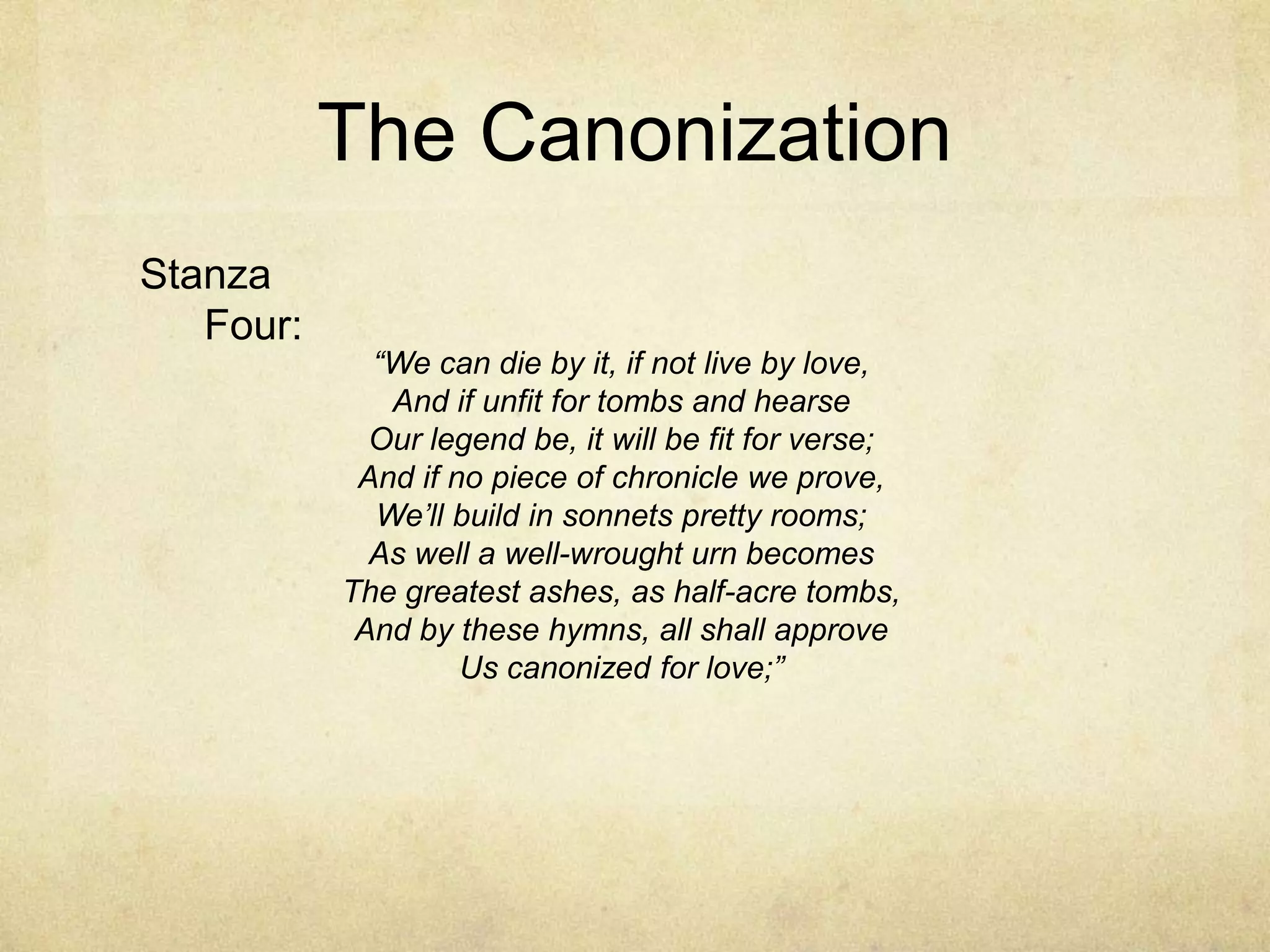 The CanonizationStanza Four:“We can die by it, if not live by love,And if unfit for tombs and hearseOur legend be, it will be fit for verse;And if no piece of chronicle we prove,We’ll build in sonnets pretty rooms;As well a well-wrought urn becomesThe greatest ashes, as half-acre tombs,And by these hymns, all shall approveUs canonized for love;”