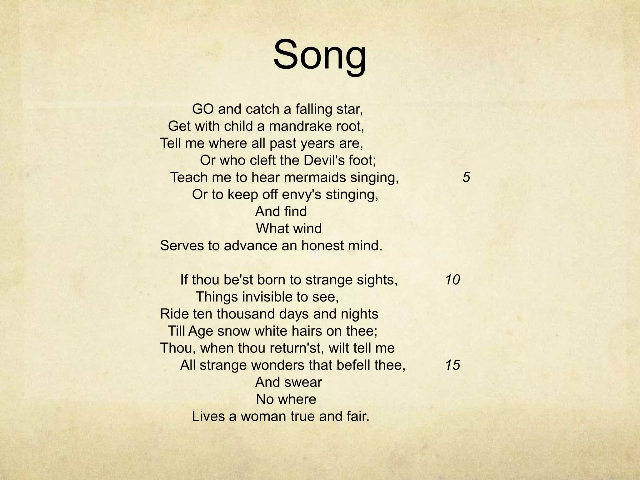SongGO and catch a falling star,	 	  Get with child a mandrake root,	 	Tell me where all past years are,	 	  Or who cleft the Devil's foot;	 	Teach me to hear mermaids singing,	         5Or to keep off envy's stinging,	 	        And find	 	        What wind	 	Serves to advance an honest mind.	 	 		If thou be'st born to strange sights,	  10 Things invisible to see,	 	Ride ten thousand days and nights	 	  Till Age snow white hairs on thee;	 	Thou, when thou return'st, wilt tell me	 	All strange wonders that befell thee,	  15        And swear	 	        No where	 	Lives a woman true and fair.	 	 	