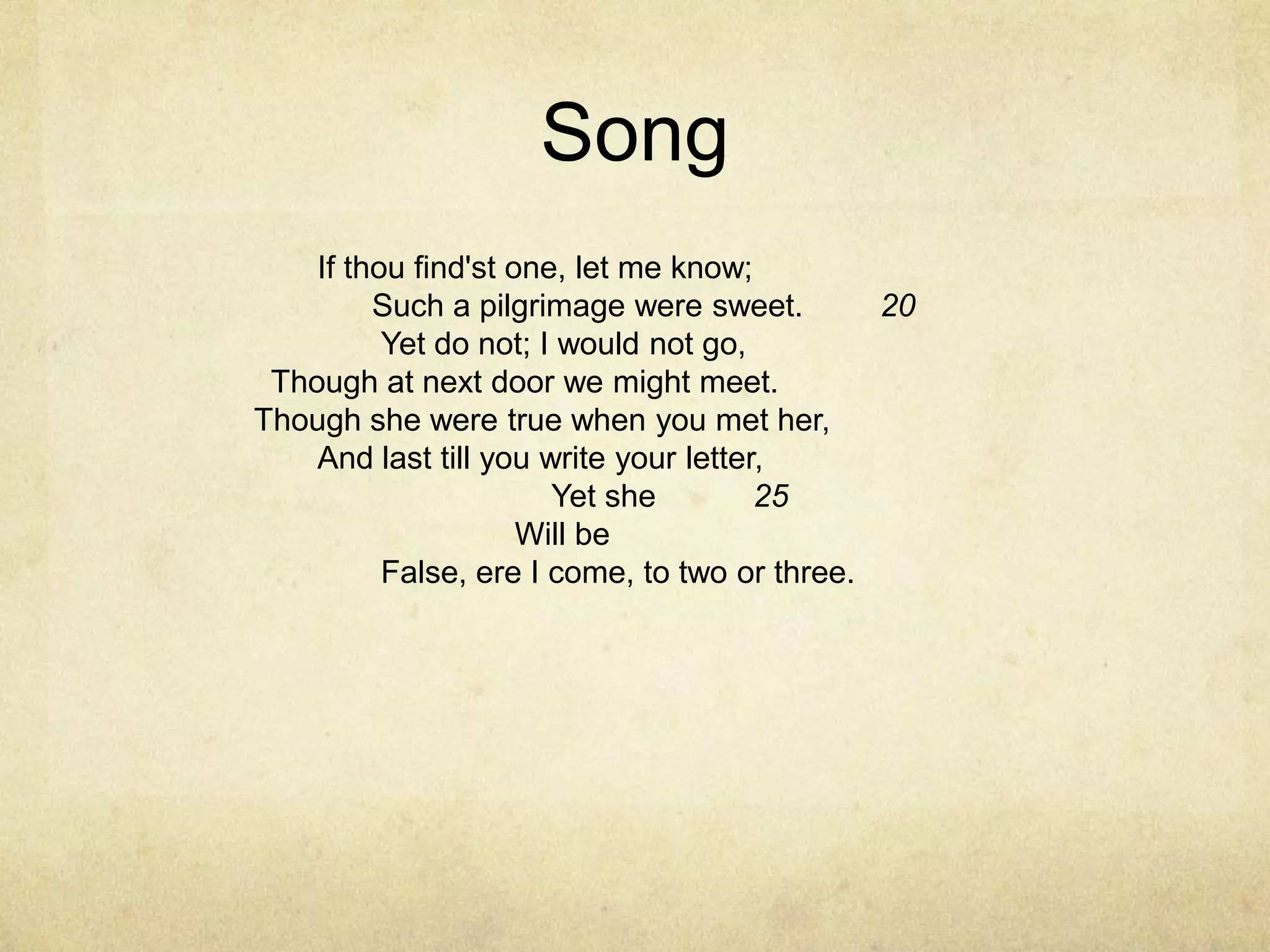 SongIf thou find'st one, let me know;	 	  Such a pilgrimage were sweet.	  20Yet do not; I would not go,	 	  Though at next door we might meet.	 	Though she were true when you met her,	 	And last till you write your letter,	 	        Yet she	  25        Will be	 	False, ere I come, to two or three.	