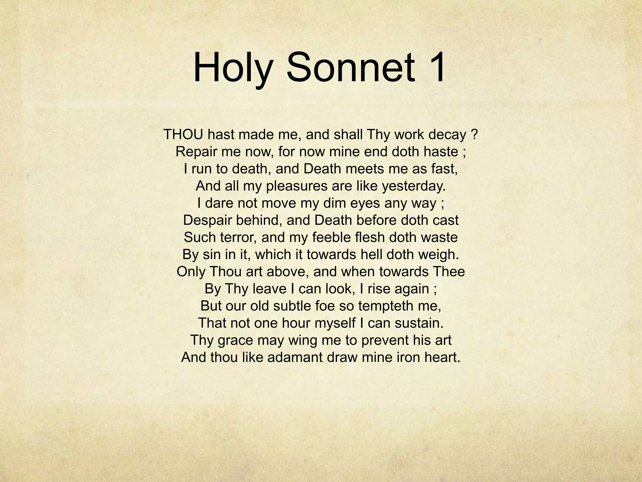 Holy Sonnet 1THOU hast made me, and shall Thy work decay ?Repair me now, for now mine end doth haste ;I run to death, and Death meets me as fast,And all my pleasures are like yesterday.I dare not move my dim eyes any way ;Despair behind, and Death before doth castSuch terror, and my feeble flesh doth wasteBy sin in it, which it towards hell doth weigh.Only Thou art above, and when towards TheeBy Thy leave I can look, I rise again ;But our old subtle foe so tempteth me,That not one hour myself I can sustain.Thy grace may wing me to prevent his artAnd thou like adamant draw mine iron heart. 