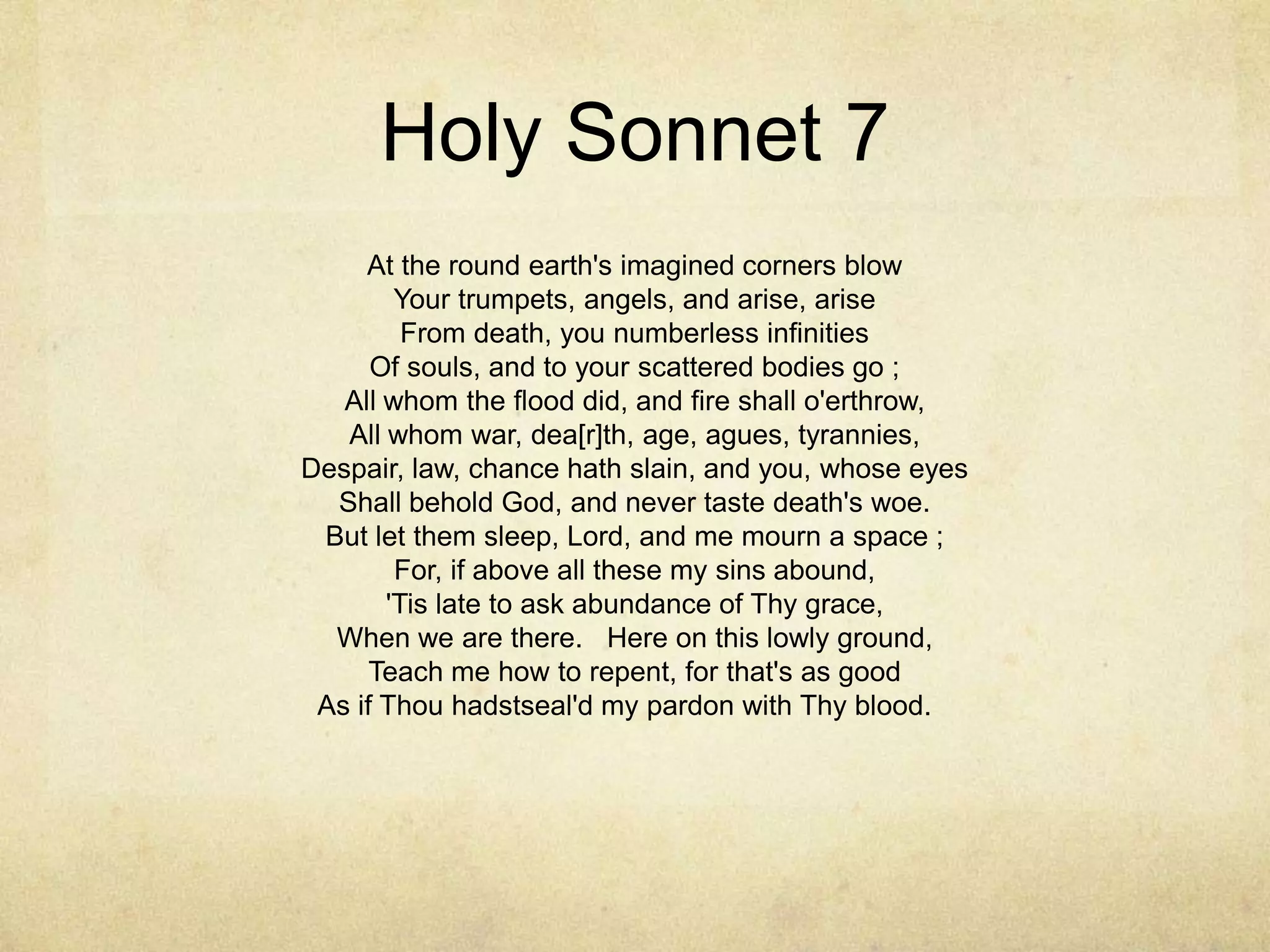 Holy Sonnet 7At the round earth's imagined corners blowYour trumpets, angels, and arise, ariseFrom death, you numberless infinitiesOf souls, and to your scattered bodies go ;All whom the flood did, and fire shall o'erthrow,All whom war, dea[r]th, age, agues, tyrannies,Despair, law, chance hath slain, and you, whose eyesShall behold God, and never taste death's woe.But let them sleep, Lord, and me mourn a space ;For, if above all these my sins abound,'Tis late to ask abundance of Thy grace,When we are there.   Here on this lowly ground,Teach me how to repent, for that's as goodAs if Thou hadstseal'd my pardon with Thy blood. 	