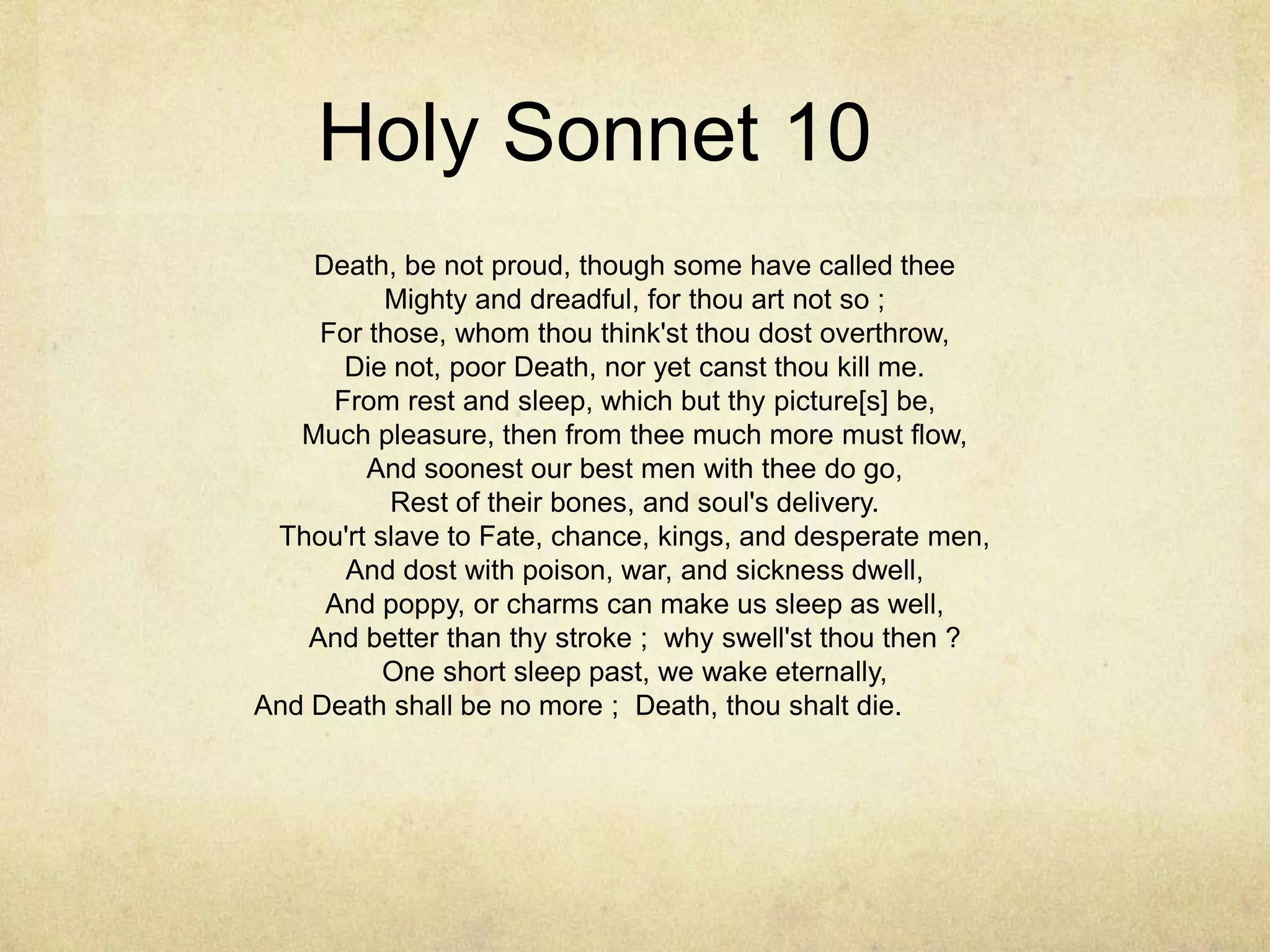 Holy Sonnet 10	Death, be not proud, though some have called thee Mighty and dreadful, for thou art not so ; For those, whom thou think'st thou dost overthrow, Die not, poor Death, nor yet canst thou kill me. From rest and sleep, which but thy picture[s] be, Much pleasure, then from thee much more must flow, And soonest our best men with thee do go, Rest of their bones, and soul's delivery. Thou'rt slave to Fate, chance, kings, and desperate men, And dost with poison, war, and sickness dwell, And poppy, or charms can make us sleep as well, And better than thy stroke ;  why swell'st thou then ? One short sleep past, we wake eternally, And Death shall be no more ;  Death, thou shalt die.	