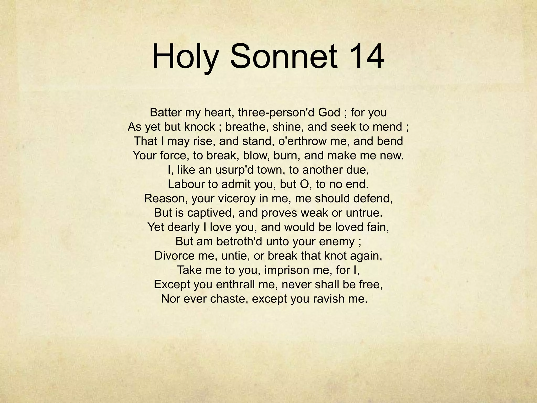 Holy Sonnet 14Batter my heart, three-person'd God ; for youAs yet but knock ; breathe, shine, and seek to mend ;That I may rise, and stand, o'erthrow me, and bendYour force, to break, blow, burn, and make me new.I, like an usurp'd town, to another due,Labour to admit you, but O, to no end.Reason, your viceroy in me, me should defend,But is captived, and proves weak or untrue.Yet dearly I love you, and would be loved fain,But am betroth'd unto your enemy ;Divorce me, untie, or break that knot again,Take me to you, imprison me, for I,Except you enthrall me, never shall be free,Nor ever chaste, except you ravish me. 	