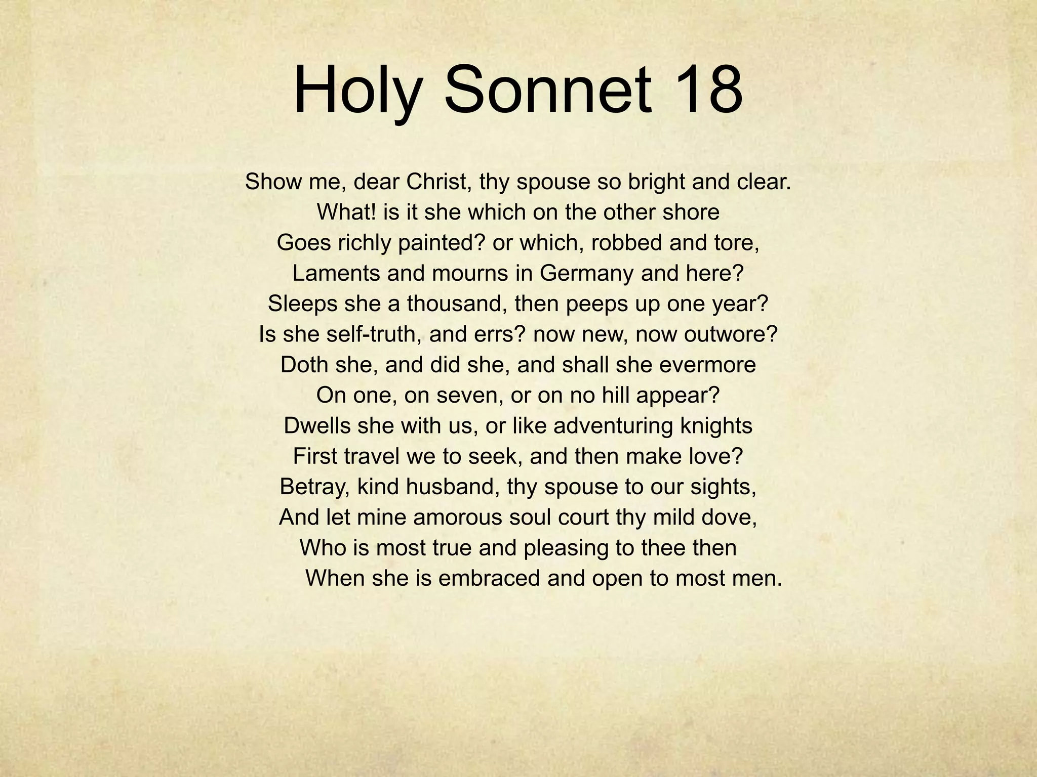 Holy Sonnet 18Show me, dear Christ, thy spouse so bright and clear.What! is it she which on the other shoreGoes richly painted? or which, robbed and tore,Laments and mourns in Germany and here?Sleeps she a thousand, then peeps up one year?Is she self-truth, and errs? now new, now outwore?Doth she, and did she, and shall she evermoreOn one, on seven, or on no hill appear?Dwells she with us, or like adventuring knightsFirst travel we to seek, and then make love?Betray, kind husband, thy spouse to our sights,And let mine amorous soul court thy mild dove,Who is most true and pleasing to thee then         When she is embraced and open to most men. 	