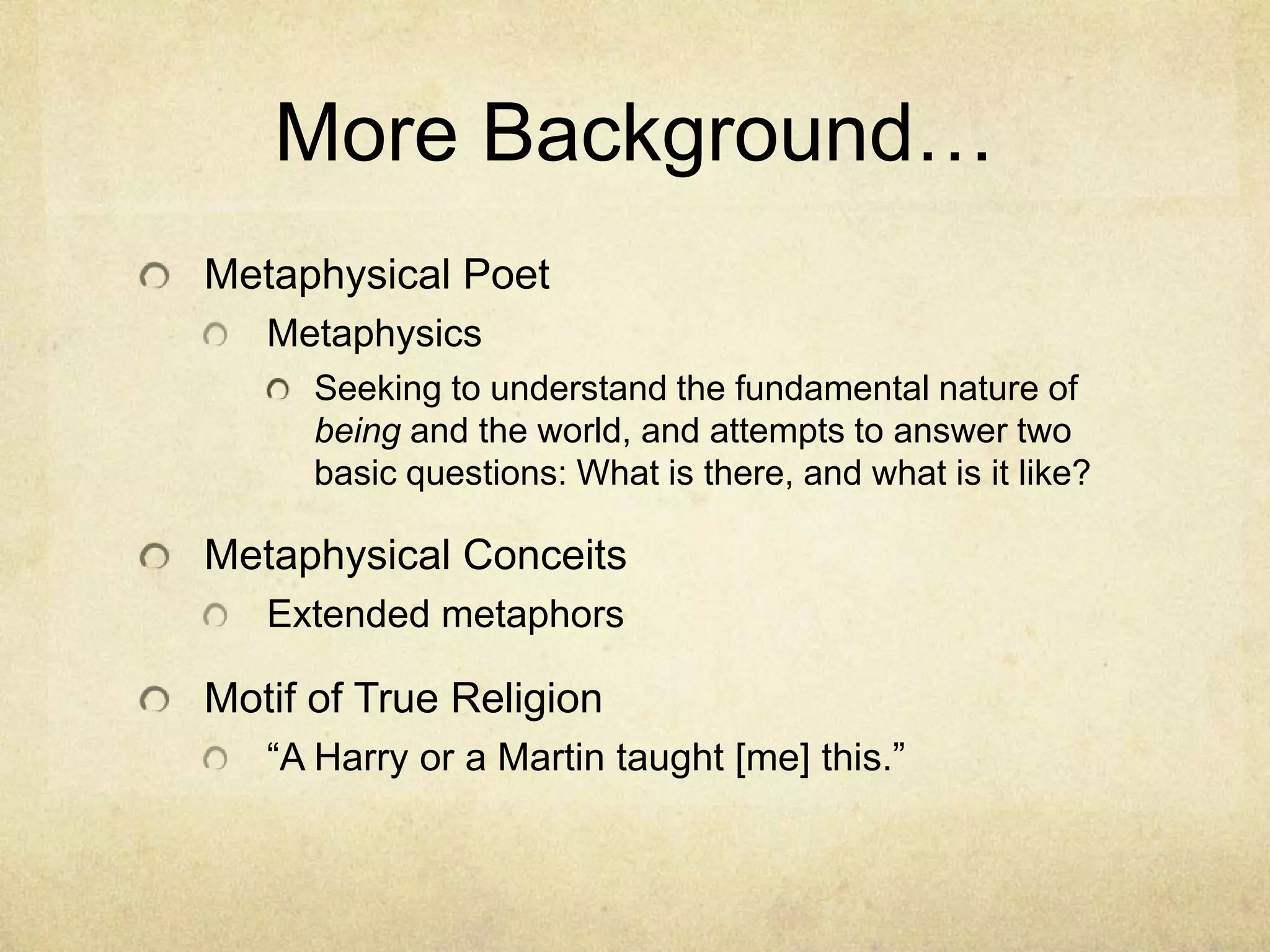 More Background…Metaphysical PoetMetaphysicsSeeking to understand the fundamental nature of being and the world, and attempts to answer two basic questions: What is there, and what is it like?Metaphysical ConceitsExtended metaphorsMotif of True Religion“A Harry or a Martin taught [me] this.”