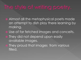  Almost all the metaphysical poets made 
an attempt to dish play there learning by 
making. 
 Use of far fetched images and conceits. 
 They did not depend upon easily 
available images. 
 They proud that images from various 
filled. 
 
