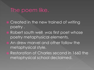 Created in the new trained of writing 
poetry . 
 Robert south well was first poet whose 
poetry metaphysical elements. 
 An drew marvel and other follow the 
metaphysical style. 
 Restoration of Charles second in 1660 the 
metaphysical school declaimed. 
 