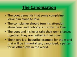 The Canonization
• The poet demands that some complainer
leave him alone to love.
• The complainer should turn his attention
elsewhere, and nobody is hurt by the love.
• The poet and his lover take their own chances
together; they are unified in their love.
• Their love is a beautiful example for the world
that will be immortalized, canonized, a pattern
for all other love in the world.
 