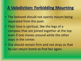 A Valediction: Forbidding Mourning
• The beloved should not openly mourn being
separated from the poet.
• Their love is spiritual, like the legs of a
compass that are joined together at the top
even if one moves around while the other
stays in the center.
• She should remain firm and not stray so that
he can return home to find her again.
 
