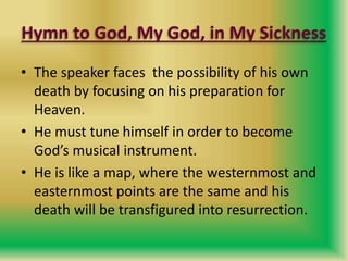 Hymn to God, My God, in My Sickness
• The speaker faces the possibility of his own
death by focusing on his preparation for
Heaven.
• He must tune himself in order to become
God’s musical instrument.
• He is like a map, where the westernmost and
easternmost points are the same and his
death will be transfigured into resurrection.
 