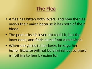 The Flea
• A flea has bitten both lovers, and now the flea
marks their union because it has both of their
blood.
• The poet asks his lover not to kill it, but the
lover does, and finds herself not diminished.
• When she yields to her lover, he says, her
honor likewise will not be diminished, so there
is nothing to fear by going for.
 