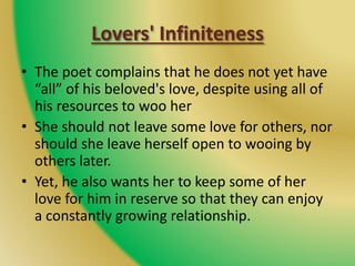 Lovers' Infiniteness
• The poet complains that he does not yet have
“all” of his beloved's love, despite using all of
his resources to woo her
• She should not leave some love for others, nor
should she leave herself open to wooing by
others later.
• Yet, he also wants her to keep some of her
love for him in reserve so that they can enjoy
a constantly growing relationship.
 