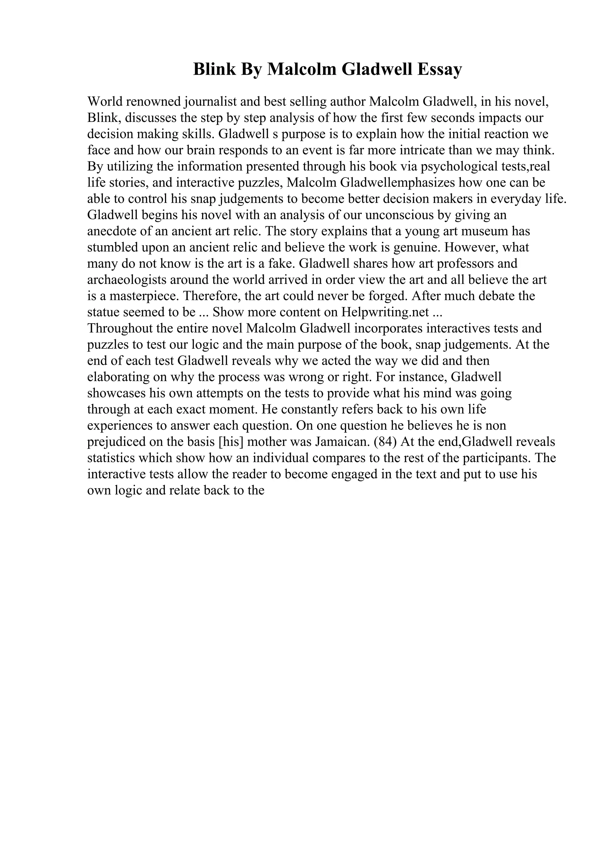 Blink By Malcolm Gladwell Essay
World renowned journalist and best selling author Malcolm Gladwell, in his novel,
Blink, discusses the step by step analysis of how the first few seconds impacts our
decision making skills. Gladwell s purpose is to explain how the initial reaction we
face and how our brain responds to an event is far more intricate than we may think.
By utilizing the information presented through his book via psychological tests,real
life stories, and interactive puzzles, Malcolm Gladwellemphasizes how one can be
able to control his snap judgements to become better decision makers in everyday life.
Gladwell begins his novel with an analysis of our unconscious by giving an
anecdote of an ancient art relic. The story explains that a young art museum has
stumbled upon an ancient relic and believe the work is genuine. However, what
many do not know is the art is a fake. Gladwell shares how art professors and
archaeologists around the world arrived in order view the art and all believe the art
is a masterpiece. Therefore, the art could never be forged. After much debate the
statue seemed to be ... Show more content on Helpwriting.net ...
Throughout the entire novel Malcolm Gladwell incorporates interactives tests and
puzzles to test our logic and the main purpose of the book, snap judgements. At the
end of each test Gladwell reveals why we acted the way we did and then
elaborating on why the process was wrong or right. For instance, Gladwell
showcases his own attempts on the tests to provide what his mind was going
through at each exact moment. He constantly refers back to his own life
experiences to answer each question. On one question he believes he is non
prejudiced on the basis [his] mother was Jamaican. (84) At the end,Gladwell reveals
statistics which show how an individual compares to the rest of the participants. The
interactive tests allow the reader to become engaged in the text and put to use his
own logic and relate back to the
 