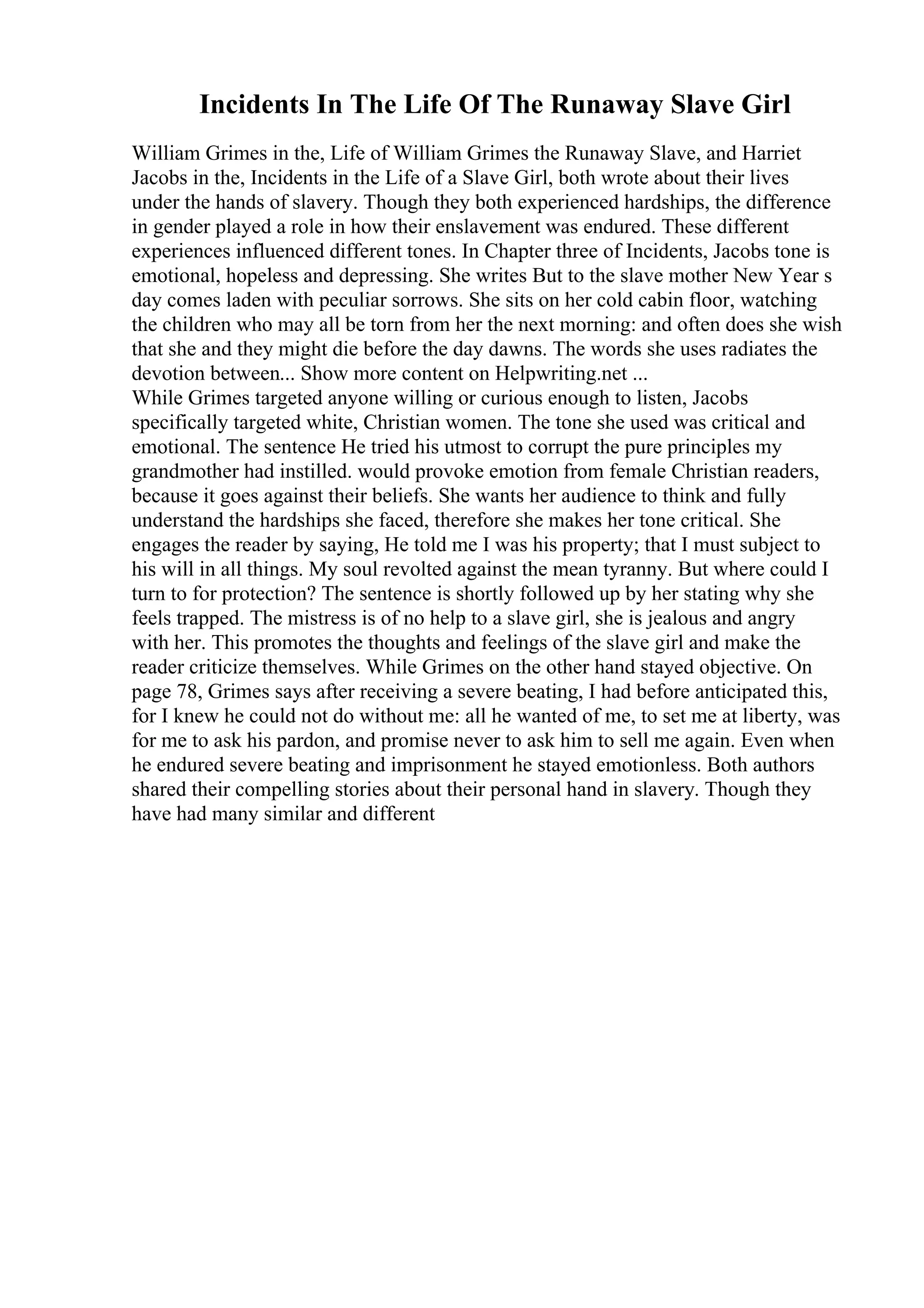 Incidents In The Life Of The Runaway Slave Girl
William Grimes in the, Life of William Grimes the Runaway Slave, and Harriet
Jacobs in the, Incidents in the Life of a Slave Girl, both wrote about their lives
under the hands of slavery. Though they both experienced hardships, the difference
in gender played a role in how their enslavement was endured. These different
experiences influenced different tones. In Chapter three of Incidents, Jacobs tone is
emotional, hopeless and depressing. She writes But to the slave mother New Year s
day comes laden with peculiar sorrows. She sits on her cold cabin floor, watching
the children who may all be torn from her the next morning: and often does she wish
that she and they might die before the day dawns. The words she uses radiates the
devotion between... Show more content on Helpwriting.net ...
While Grimes targeted anyone willing or curious enough to listen, Jacobs
specifically targeted white, Christian women. The tone she used was critical and
emotional. The sentence He tried his utmost to corrupt the pure principles my
grandmother had instilled. would provoke emotion from female Christian readers,
because it goes against their beliefs. She wants her audience to think and fully
understand the hardships she faced, therefore she makes her tone critical. She
engages the reader by saying, He told me I was his property; that I must subject to
his will in all things. My soul revolted against the mean tyranny. But where could I
turn to for protection? The sentence is shortly followed up by her stating why she
feels trapped. The mistress is of no help to a slave girl, she is jealous and angry
with her. This promotes the thoughts and feelings of the slave girl and make the
reader criticize themselves. While Grimes on the other hand stayed objective. On
page 78, Grimes says after receiving a severe beating, I had before anticipated this,
for I knew he could not do without me: all he wanted of me, to set me at liberty, was
for me to ask his pardon, and promise never to ask him to sell me again. Even when
he endured severe beating and imprisonment he stayed emotionless. Both authors
shared their compelling stories about their personal hand in slavery. Though they
have had many similar and different
 