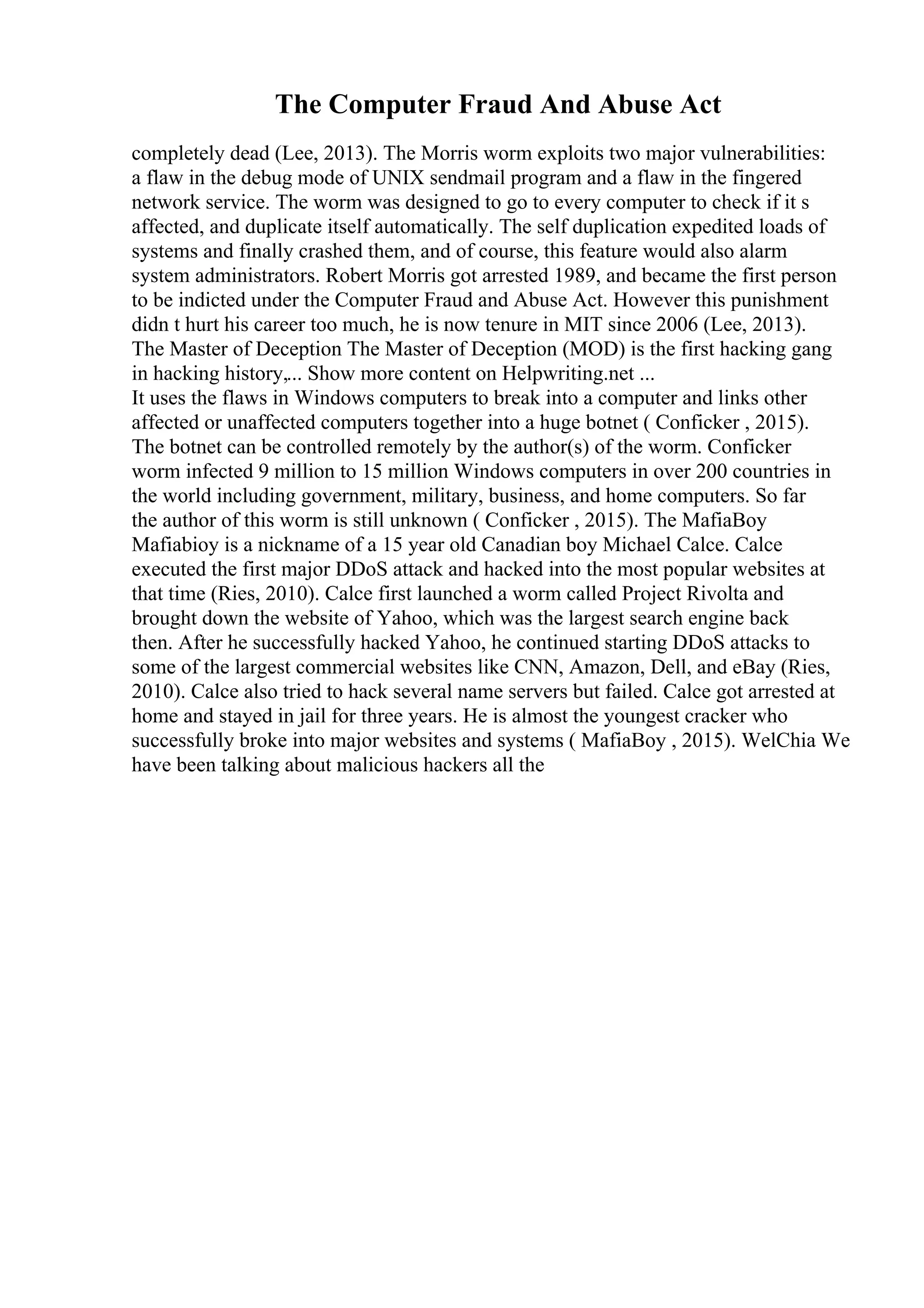 The Computer Fraud And Abuse Act
completely dead (Lee, 2013). The Morris worm exploits two major vulnerabilities:
a flaw in the debug mode of UNIX sendmail program and a flaw in the fingered
network service. The worm was designed to go to every computer to check if it s
affected, and duplicate itself automatically. The self duplication expedited loads of
systems and finally crashed them, and of course, this feature would also alarm
system administrators. Robert Morris got arrested 1989, and became the first person
to be indicted under the Computer Fraud and Abuse Act. However this punishment
didn t hurt his career too much, he is now tenure in MIT since 2006 (Lee, 2013).
The Master of Deception The Master of Deception (MOD) is the first hacking gang
in hacking history,... Show more content on Helpwriting.net ...
It uses the flaws in Windows computers to break into a computer and links other
affected or unaffected computers together into a huge botnet ( Conficker , 2015).
The botnet can be controlled remotely by the author(s) of the worm. Conficker
worm infected 9 million to 15 million Windows computers in over 200 countries in
the world including government, military, business, and home computers. So far
the author of this worm is still unknown ( Conficker , 2015). The MafiaBoy
Mafiabioy is a nickname of a 15 year old Canadian boy Michael Calce. Calce
executed the first major DDoS attack and hacked into the most popular websites at
that time (Ries, 2010). Calce first launched a worm called Project Rivolta and
brought down the website of Yahoo, which was the largest search engine back
then. After he successfully hacked Yahoo, he continued starting DDoS attacks to
some of the largest commercial websites like CNN, Amazon, Dell, and eBay (Ries,
2010). Calce also tried to hack several name servers but failed. Calce got arrested at
home and stayed in jail for three years. He is almost the youngest cracker who
successfully broke into major websites and systems ( MafiaBoy , 2015). WelChia We
have been talking about malicious hackers all the
 
