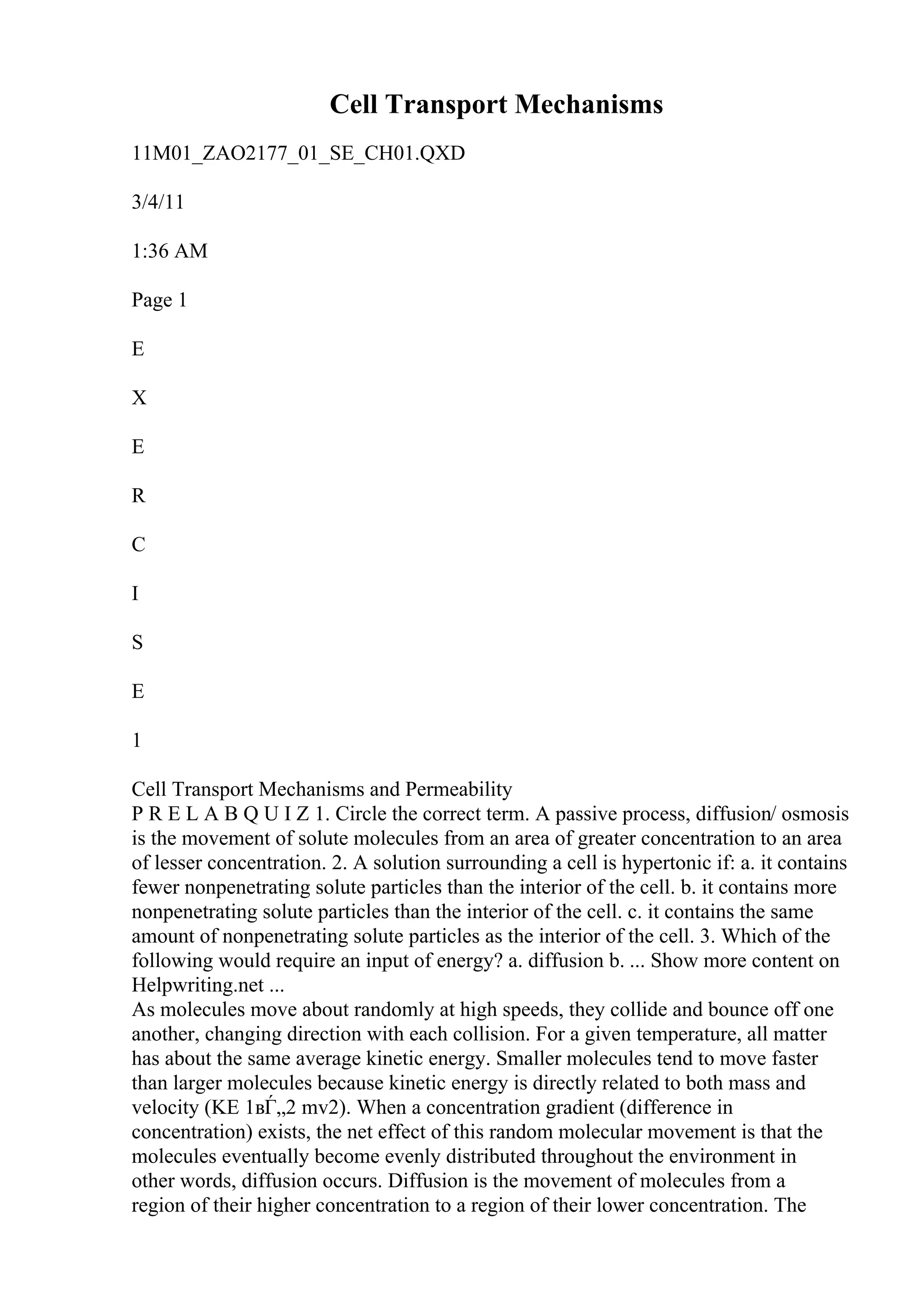 Cell Transport Mechanisms
11M01_ZAO2177_01_SE_CH01.QXD
3/4/11
1:36 AM
Page 1
E
X
E
R
C
I
S
E
1
Cell Transport Mechanisms and Permeability
P R E L A B Q U I Z 1. Circle the correct term. A passive process, diffusion/ osmosis
is the movement of solute molecules from an area of greater concentration to an area
of lesser concentration. 2. A solution surrounding a cell is hypertonic if: a. it contains
fewer nonpenetrating solute particles than the interior of the cell. b. it contains more
nonpenetrating solute particles than the interior of the cell. c. it contains the same
amount of nonpenetrating solute particles as the interior of the cell. 3. Which of the
following would require an input of energy? a. diffusion b. ... Show more content on
Helpwriting.net ...
As molecules move about randomly at high speeds, they collide and bounce off one
another, changing direction with each collision. For a given temperature, all matter
has about the same average kinetic energy. Smaller molecules tend to move faster
than larger molecules because kinetic energy is directly related to both mass and
velocity (KE 1вЃ„2 mv2). When a concentration gradient (difference in
concentration) exists, the net effect of this random molecular movement is that the
molecules eventually become evenly distributed throughout the environment in
other words, diffusion occurs. Diffusion is the movement of molecules from a
region of their higher concentration to a region of their lower concentration. The
 