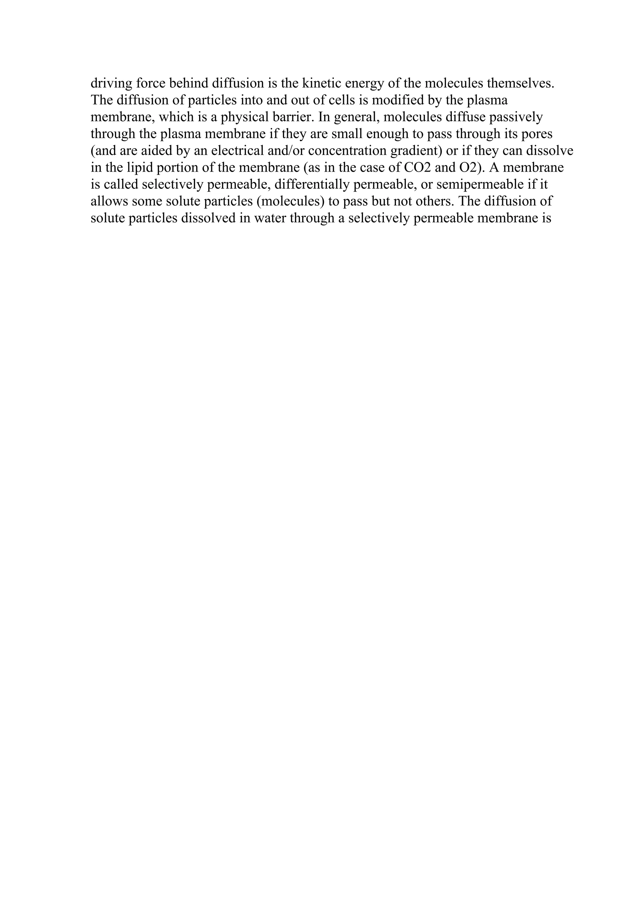 driving force behind diffusion is the kinetic energy of the molecules themselves.
The diffusion of particles into and out of cells is modified by the plasma
membrane, which is a physical barrier. In general, molecules diffuse passively
through the plasma membrane if they are small enough to pass through its pores
(and are aided by an electrical and/or concentration gradient) or if they can dissolve
in the lipid portion of the membrane (as in the case of CO2 and O2). A membrane
is called selectively permeable, differentially permeable, or semipermeable if it
allows some solute particles (molecules) to pass but not others. The diffusion of
solute particles dissolved in water through a selectively permeable membrane is
 