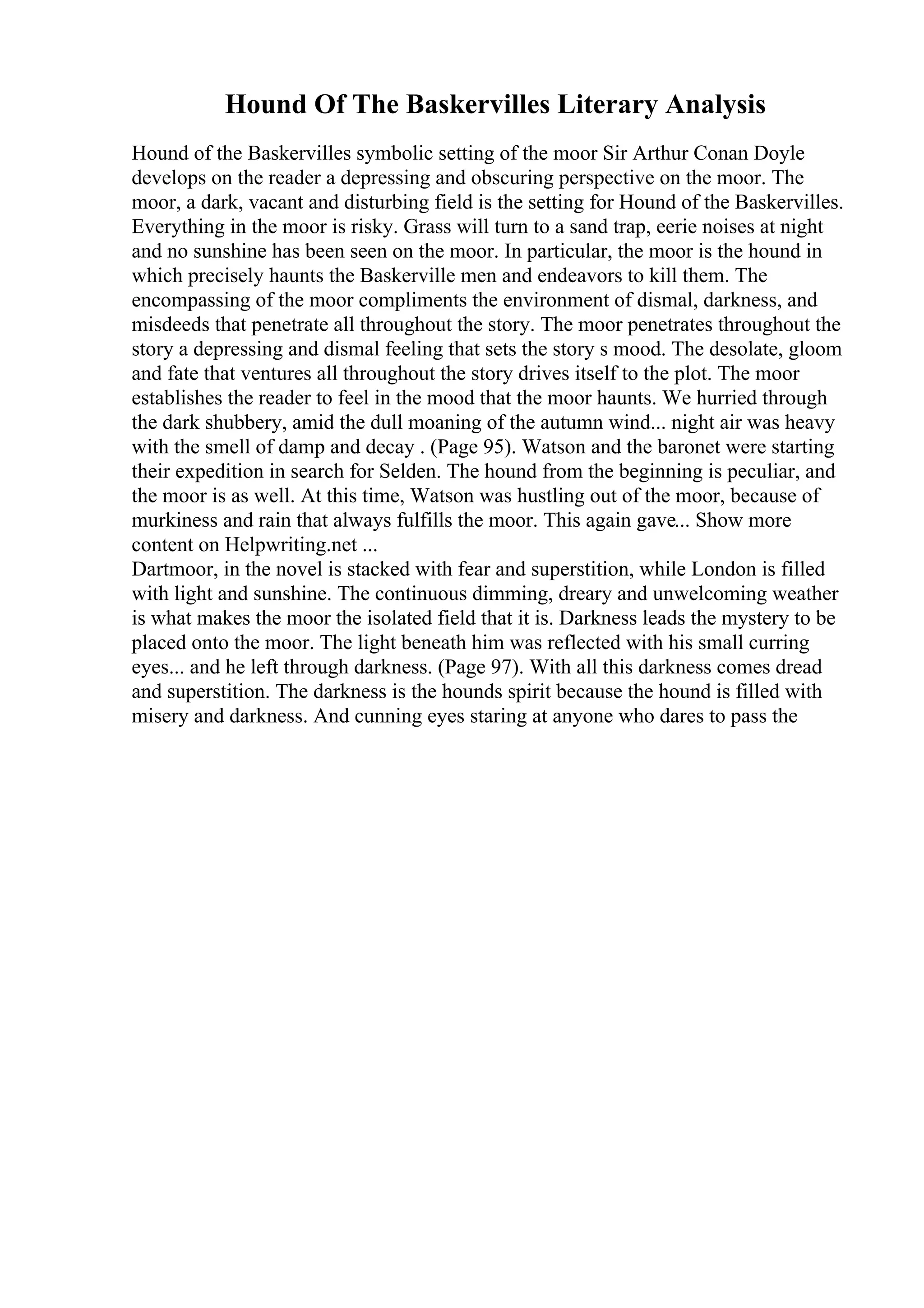 Hound Of The Baskervilles Literary Analysis
Hound of the Baskervilles symbolic setting of the moor Sir Arthur Conan Doyle
develops on the reader a depressing and obscuring perspective on the moor. The
moor, a dark, vacant and disturbing field is the setting for Hound of the Baskervilles.
Everything in the moor is risky. Grass will turn to a sand trap, eerie noises at night
and no sunshine has been seen on the moor. In particular, the moor is the hound in
which precisely haunts the Baskerville men and endeavors to kill them. The
encompassing of the moor compliments the environment of dismal, darkness, and
misdeeds that penetrate all throughout the story. The moor penetrates throughout the
story a depressing and dismal feeling that sets the story s mood. The desolate, gloom
and fate that ventures all throughout the story drives itself to the plot. The moor
establishes the reader to feel in the mood that the moor haunts. We hurried through
the dark shubbery, amid the dull moaning of the autumn wind... night air was heavy
with the smell of damp and decay . (Page 95). Watson and the baronet were starting
their expedition in search for Selden. The hound from the beginning is peculiar, and
the moor is as well. At this time, Watson was hustling out of the moor, because of
murkiness and rain that always fulfills the moor. This again gave... Show more
content on Helpwriting.net ...
Dartmoor, in the novel is stacked with fear and superstition, while London is filled
with light and sunshine. The continuous dimming, dreary and unwelcoming weather
is what makes the moor the isolated field that it is. Darkness leads the mystery to be
placed onto the moor. The light beneath him was reflected with his small curring
eyes... and he left through darkness. (Page 97). With all this darkness comes dread
and superstition. The darkness is the hounds spirit because the hound is filled with
misery and darkness. And cunning eyes staring at anyone who dares to pass the
 