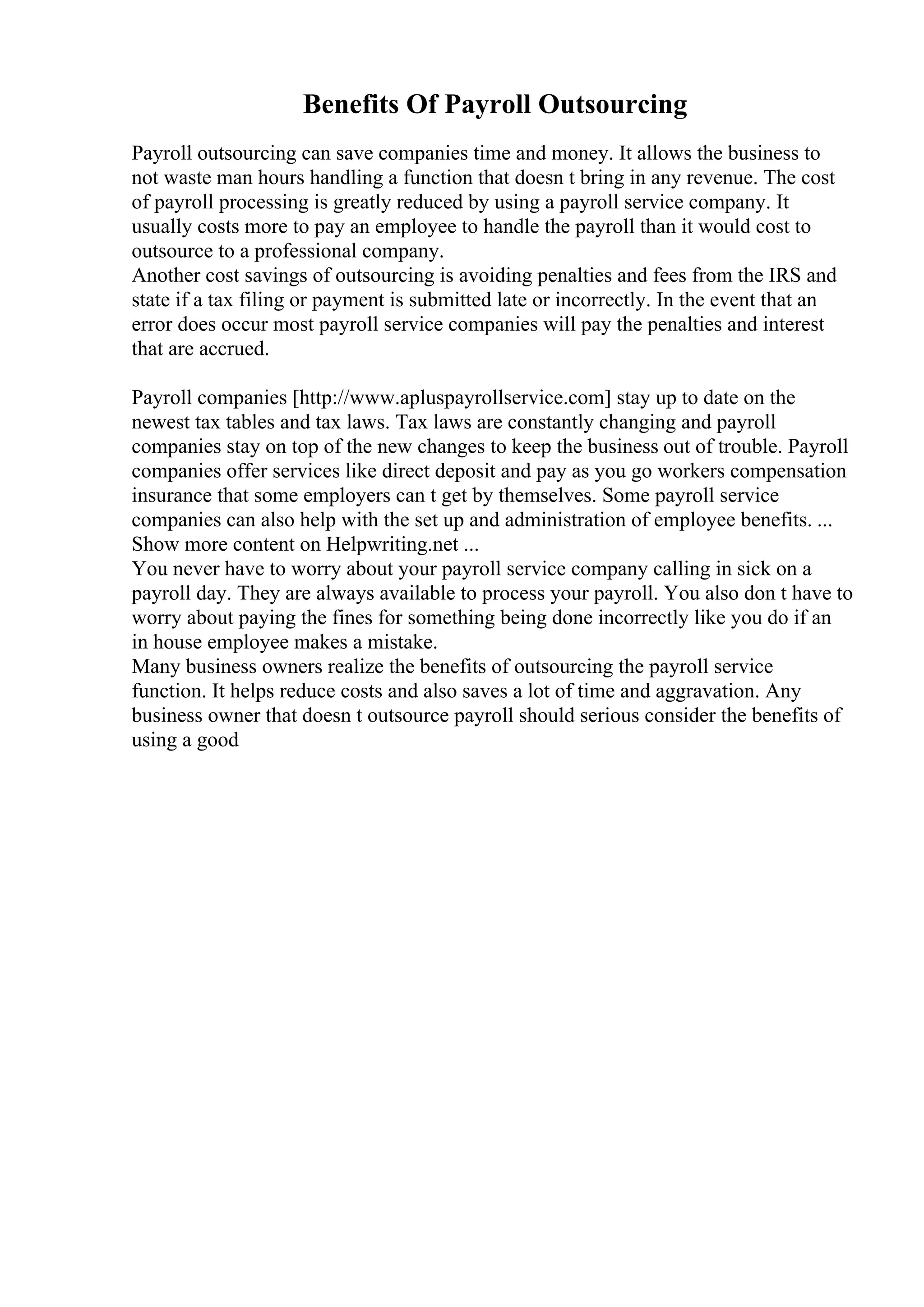 Benefits Of Payroll Outsourcing
Payroll outsourcing can save companies time and money. It allows the business to
not waste man hours handling a function that doesn t bring in any revenue. The cost
of payroll processing is greatly reduced by using a payroll service company. It
usually costs more to pay an employee to handle the payroll than it would cost to
outsource to a professional company.
Another cost savings of outsourcing is avoiding penalties and fees from the IRS and
state if a tax filing or payment is submitted late or incorrectly. In the event that an
error does occur most payroll service companies will pay the penalties and interest
that are accrued.
Payroll companies [http://www.apluspayrollservice.com] stay up to date on the
newest tax tables and tax laws. Tax laws are constantly changing and payroll
companies stay on top of the new changes to keep the business out of trouble. Payroll
companies offer services like direct deposit and pay as you go workers compensation
insurance that some employers can t get by themselves. Some payroll service
companies can also help with the set up and administration of employee benefits. ...
Show more content on Helpwriting.net ...
You never have to worry about your payroll service company calling in sick on a
payroll day. They are always available to process your payroll. You also don t have to
worry about paying the fines for something being done incorrectly like you do if an
in house employee makes a mistake.
Many business owners realize the benefits of outsourcing the payroll service
function. It helps reduce costs and also saves a lot of time and aggravation. Any
business owner that doesn t outsource payroll should serious consider the benefits of
using a good
 