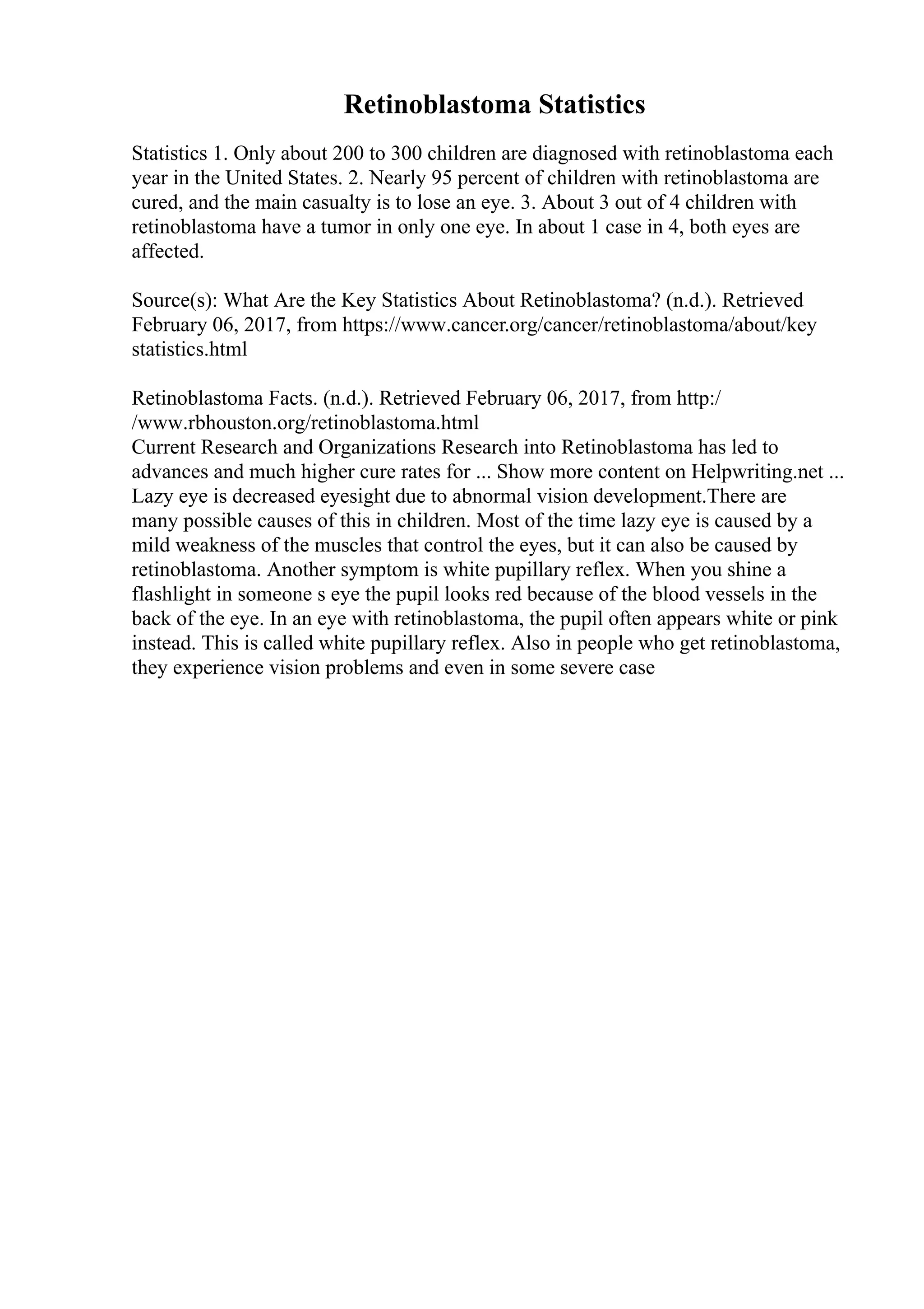 Retinoblastoma Statistics
Statistics 1. Only about 200 to 300 children are diagnosed with retinoblastoma each
year in the United States. 2. Nearly 95 percent of children with retinoblastoma are
cured, and the main casualty is to lose an eye. 3. About 3 out of 4 children with
retinoblastoma have a tumor in only one eye. In about 1 case in 4, both eyes are
affected.
Source(s): What Are the Key Statistics About Retinoblastoma? (n.d.). Retrieved
February 06, 2017, from https://www.cancer.org/cancer/retinoblastoma/about/key
statistics.html
Retinoblastoma Facts. (n.d.). Retrieved February 06, 2017, from http:/
/www.rbhouston.org/retinoblastoma.html
Current Research and Organizations Research into Retinoblastoma has led to
advances and much higher cure rates for ... Show more content on Helpwriting.net ...
Lazy eye is decreased eyesight due to abnormal vision development.There are
many possible causes of this in children. Most of the time lazy eye is caused by a
mild weakness of the muscles that control the eyes, but it can also be caused by
retinoblastoma. Another symptom is white pupillary reflex. When you shine a
flashlight in someone s eye the pupil looks red because of the blood vessels in the
back of the eye. In an eye with retinoblastoma, the pupil often appears white or pink
instead. This is called white pupillary reflex. Also in people who get retinoblastoma,
they experience vision problems and even in some severe case
 