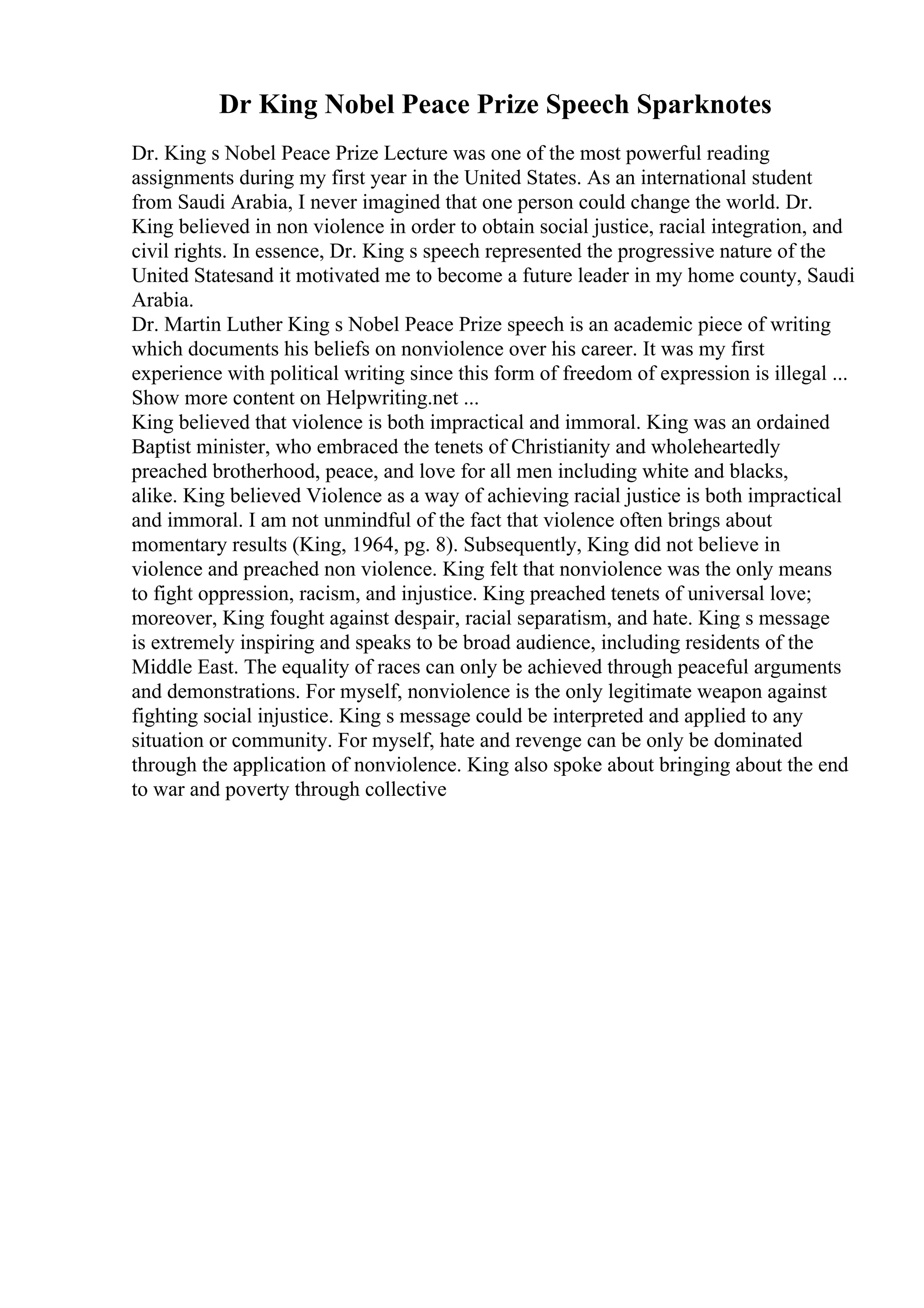 Dr King Nobel Peace Prize Speech Sparknotes
Dr. King s Nobel Peace Prize Lecture was one of the most powerful reading
assignments during my first year in the United States. As an international student
from Saudi Arabia, I never imagined that one person could change the world. Dr.
King believed in non violence in order to obtain social justice, racial integration, and
civil rights. In essence, Dr. King s speech represented the progressive nature of the
United Statesand it motivated me to become a future leader in my home county, Saudi
Arabia.
Dr. Martin Luther King s Nobel Peace Prize speech is an academic piece of writing
which documents his beliefs on nonviolence over his career. It was my first
experience with political writing since this form of freedom of expression is illegal ...
Show more content on Helpwriting.net ...
King believed that violence is both impractical and immoral. King was an ordained
Baptist minister, who embraced the tenets of Christianity and wholeheartedly
preached brotherhood, peace, and love for all men including white and blacks,
alike. King believed Violence as a way of achieving racial justice is both impractical
and immoral. I am not unmindful of the fact that violence often brings about
momentary results (King, 1964, pg. 8). Subsequently, King did not believe in
violence and preached non violence. King felt that nonviolence was the only means
to fight oppression, racism, and injustice. King preached tenets of universal love;
moreover, King fought against despair, racial separatism, and hate. King s message
is extremely inspiring and speaks to be broad audience, including residents of the
Middle East. The equality of races can only be achieved through peaceful arguments
and demonstrations. For myself, nonviolence is the only legitimate weapon against
fighting social injustice. King s message could be interpreted and applied to any
situation or community. For myself, hate and revenge can be only be dominated
through the application of nonviolence. King also spoke about bringing about the end
to war and poverty through collective
 