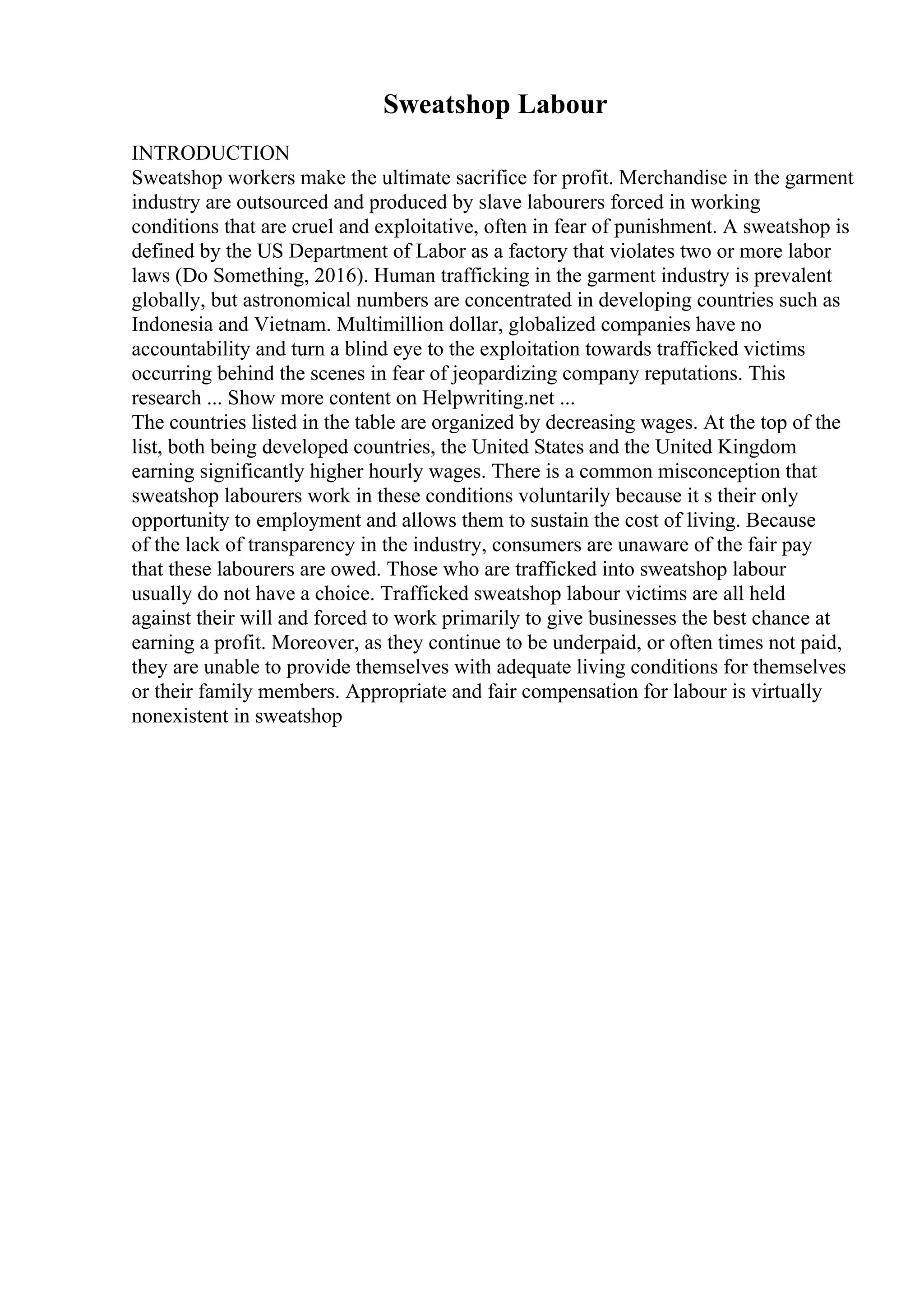 Sweatshop Labour
INTRODUCTION
Sweatshop workers make the ultimate sacrifice for profit. Merchandise in the garment
industry are outsourced and produced by slave labourers forced in working
conditions that are cruel and exploitative, often in fear of punishment. A sweatshop is
defined by the US Department of Labor as a factory that violates two or more labor
laws (Do Something, 2016). Human trafficking in the garment industry is prevalent
globally, but astronomical numbers are concentrated in developing countries such as
Indonesia and Vietnam. Multimillion dollar, globalized companies have no
accountability and turn a blind eye to the exploitation towards trafficked victims
occurring behind the scenes in fear of jeopardizing company reputations. This
research ... Show more content on Helpwriting.net ...
The countries listed in the table are organized by decreasing wages. At the top of the
list, both being developed countries, the United States and the United Kingdom
earning significantly higher hourly wages. There is a common misconception that
sweatshop labourers work in these conditions voluntarily because it s their only
opportunity to employment and allows them to sustain the cost of living. Because
of the lack of transparency in the industry, consumers are unaware of the fair pay
that these labourers are owed. Those who are trafficked into sweatshop labour
usually do not have a choice. Trafficked sweatshop labour victims are all held
against their will and forced to work primarily to give businesses the best chance at
earning a profit. Moreover, as they continue to be underpaid, or often times not paid,
they are unable to provide themselves with adequate living conditions for themselves
or their family members. Appropriate and fair compensation for labour is virtually
nonexistent in sweatshop
 