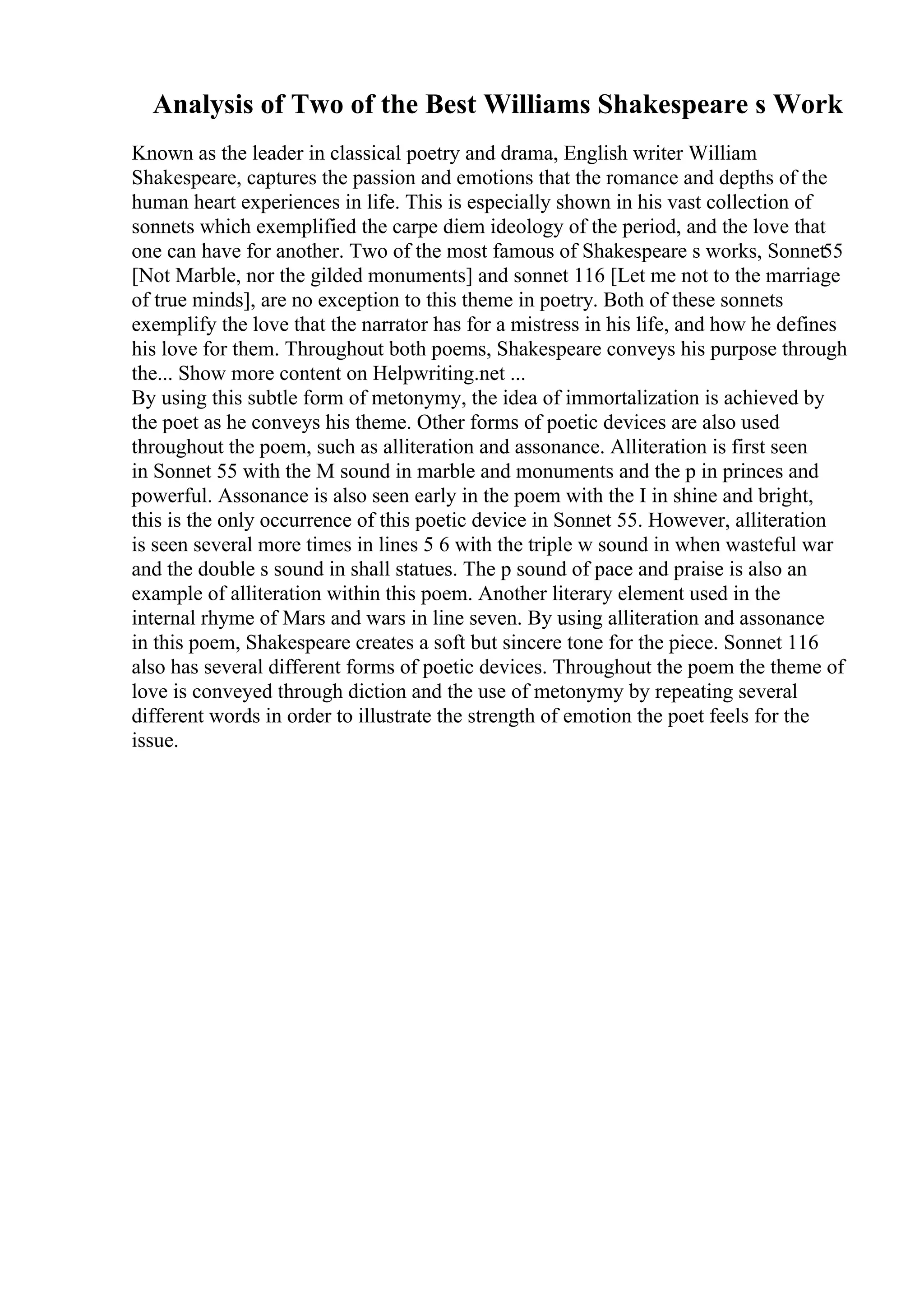 Analysis of Two of the Best Williams Shakespeare s Work
Known as the leader in classical poetry and drama, English writer William
Shakespeare, captures the passion and emotions that the romance and depths of the
human heart experiences in life. This is especially shown in his vast collection of
sonnets which exemplified the carpe diem ideology of the period, and the love that
one can have for another. Two of the most famous of Shakespeare s works, Sonnet55
[Not Marble, nor the gilded monuments] and sonnet 116 [Let me not to the marriage
of true minds], are no exception to this theme in poetry. Both of these sonnets
exemplify the love that the narrator has for a mistress in his life, and how he defines
his love for them. Throughout both poems, Shakespeare conveys his purpose through
the... Show more content on Helpwriting.net ...
By using this subtle form of metonymy, the idea of immortalization is achieved by
the poet as he conveys his theme. Other forms of poetic devices are also used
throughout the poem, such as alliteration and assonance. Alliteration is first seen
in Sonnet 55 with the M sound in marble and monuments and the p in princes and
powerful. Assonance is also seen early in the poem with the I in shine and bright,
this is the only occurrence of this poetic device in Sonnet 55. However, alliteration
is seen several more times in lines 5 6 with the triple w sound in when wasteful war
and the double s sound in shall statues. The p sound of pace and praise is also an
example of alliteration within this poem. Another literary element used in the
internal rhyme of Mars and wars in line seven. By using alliteration and assonance
in this poem, Shakespeare creates a soft but sincere tone for the piece. Sonnet 116
also has several different forms of poetic devices. Throughout the poem the theme of
love is conveyed through diction and the use of metonymy by repeating several
different words in order to illustrate the strength of emotion the poet feels for the
issue.
 